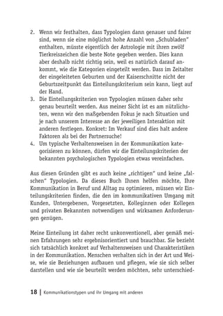 2. Wenn wir festhalten, dass Typologien dann genauer und fairer
   sind, wenn sie eine möglichst hohe Anzahl von „Schubladen“
   enthalten, müsste eigentlich der Astrologie mit ihren zwölf
   Tierkreiszeichen die beste Note gegeben werden. Dies kann
   aber deshalb nicht richtig sein, weil es natürlich darauf an-
   kommt, wie die Kategorien eingeteilt werden. Dass im Zeitalter
   der eingeleiteten Geburten und der Kaiserschnitte nicht der
   Geburtszeitpunkt das Einteilungskriterium sein kann, liegt auf
   der Hand.
3. Die Einteilungskriterien von Typologien müssen daher sehr
   genau beurteilt werden. Aus meiner Sicht ist es am nützlichs-
   ten, wenn wir den maßgebenden Fokus je nach Situation und
   je nach unserem Interesse an der jeweiligen Interaktion mit
   anderen festlegen. Konkret: Im Verkauf sind dies halt andere
   Faktoren als bei der Partnersuche!
4. Um typische Verhaltensweisen in der Kommunikation kate-
   gorisieren zu können, dürfen wir die Einteilungskriterien der
   bekannten psychologischen Typologien etwas vereinfachen.

Aus diesen Gründen gibt es auch keine „richtigen“ und keine „fal-
schen“ Typologien. Da dieses Buch Ihnen helfen möchte, Ihre
Kommunikation in Beruf und Alltag zu optimieren, müssen wir Ein-
teilungskriterien finden, die den im kommunikativen Umgang mit
Kunden, Untergebenen, Vorgesetzten, Kolleginnen oder Kollegen
und privaten Bekannten notwendigen und wirksamen Anforderun-
gen genügen.

Meine Einteilung ist daher recht unkonventionell, aber gemäß mei-
nen Erfahrungen sehr ergebnisorientiert und brauchbar. Sie bezieht
sich tatsächlich konkret auf Verhaltensweisen und Charakteristiken
in der Kommunikation. Menschen verhalten sich in der Art und Wei-
se, wie sie Beziehungen aufbauen und pflegen, wie sie sich selber
darstellen und wie sie beurteilt werden möchten, sehr unterschied-


18 | Kommunikationstypen und ihr Umgang mit anderen
 