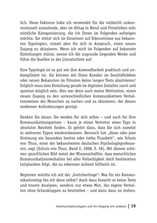 lich. Diese Faktoren habe ich verwendet für die vielleicht unkon-
ventionell anmutende, aber im Alltag in Beruf und Privatleben sehr
nützliche Kategorisierung, die ich Ihnen im Folgenden aufzeigen
möchte. Sie stützt sich im Einzelnen auf Erkenntnisse aus bekann-
ten Typologien, nimmt aber für sich in Anspruch, einen neuen
Zugang zu skizzieren. Wenn ich mich im Folgenden auf bekannte
Einteilungen stütze, nenne ich die zugrunde liegenden Werke und
führe die Quellen in der Literaturliste auf.

Eine Typologie ist so gut wie ihre Anwendbarkeit praktisch und un-
kompliziert ist. Sie können mit Ihren Kunden im Geschäftsleben
oder neuen Bekannten im Privaten keine langen Tests absolvieren!
Folglich muss eine Einteilung gerade im digitalen Zeitalter rasch und
spontan möglich sein. Dies war denn auch meine Motivation, einen
neuen Zugang zu den unterschiedlichen kommunikativen Verhal-
tensweisen der Menschen zu suchen und zu skizzieren, der diesen
modernen Anforderungen genügt.

Denken Sie daran: Sie werden für sich selber – und auch für Ihre
Kommunikationspartner – kaum je einen Vertreter eines Typs in
absoluter Reinheit finden. Es gehört dazu, dass Sie sich zumeist
in mehreren Typen wiedererkennen. Dennoch hat „diese oder jene
Strömung ein besonders breites oder tiefes Flussbett“, wie Schulz
von Thun, einer der bekanntesten deutschen Psychologieprofesso-
ren, sagt (Schulz von Thun, Band 2, 2008, S. 58). Mit diesem schö-
nen sprachlichen Bild meint der Wissenschaftler, dass menschliches
Kommunikationsverhalten bei aller Vielseitigkeit doch bestimmten
Leitplanken folgt, die zu erkennen äußerst hilfreich ist.

Beginnen möchte ich mit der „Gretchenfrage“: Was für ein Kommu-
nikationstyp bin ich denn selbst? Auch dazu braucht es keine Tests
und teuren Analysen, sondern nur etwas Mut, das eigene Verhal-
ten ohne Scheuklappen zu beurteilen – und dann dazu zu stehen.


                     Kommunikationstypen und ihr Umgang mit anderen   | 19
 