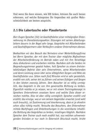 Und wenn Sie dann wissen, wie SIE ticken, können Sie auch besser
erkennen, auf welche Kategorien Ihr Gegenüber mit großer Wahr-
scheinlichkeit am besten anspricht.


2.1 Die Labertasche oder Plaudertante

Herr Eugen Sprecher (50) ist Geschäftsleiter einer mittelgroßen Unter-
nehmung im Dienstleistungssektor. Sitzungen mit seinen Abteilungs-
leitern dauern in der Regel sehr lange, Gespräche mit Mitarbeitenden
und Geschäftspartnern oder Verkäufern anderer Unternehmen ebenso.

Beobachten wir den Besuch des Vertreters einer Weiterbildungsfirma
bei Herrn Sprecher, der mit dem Trainer über mögliche Maßnahmen
der Mitarbeiterförderung im Betrieb reden und mit ihm Vorschläge
dazu diskutieren und erarbeiten möchte. Nachdem sich die beiden im
Besprechungszimmer gesetzt haben, holt Sprecher zu einem dreivier-
telstündigen Referat über sein Unternehmen, seine Mitarbeitenden
und deren Leistung sowie über seine alltäglichen Sorgen und Nöte als
Geschäftsleiter aus. Schon nach fünf Minuten wird er sehr persönlich,
erzählt von sich, seiner Art zu führen und seinen Erfolgen und Sorgen
in den letzten zwanzig Jahren. Dem Besucher ist es völlig unmög-
lich, das Gespräch in die von ihm gewünschte Richtung zu lenken.
Eigentlich möchte er ja wissen, wo er mit einem Trainingskonzept in
Sprechers Unternehmen ansetzen kann und welche Ziele dieser er-
reichen möchte. Dies ist aber völlig unmöglich: Sprecher erzählt und
erzählt; das einzige, was er von seinem Gegenüber erwartet (und wohl
auch braucht), ist Zustimmung und Anerkennung, dass er ja ohnehin
schon alles richtig macht. Versuche des Besuchers, den Unternehmer
mittels Nachfragen und Unterbrechungen in die vereinbarte inhaltli-
che Richtung des Gespräches zu lenken, misslingen kläglich. Nachdem
Sprecher dem Trainer auch noch erzählt hat, aus welchen schwerwie-
genden Gründen er nur noch in Österreich Skiurlaub macht, bricht


20 | Kommunikationstypen und ihr Umgang mit anderen
 