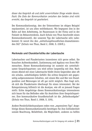 dieser das Gespräch ab und zieht unverrichteter Dinge wieder davon.
Fazit: Die Ziele der Kommunikation zwischen den beiden sind nicht
erreicht, das Gespräch ist gescheitert.

Der Kommunikationstyp, den der Unternehmer im obigen Beispiel
repräsentiert, ist uns allen wohlbekannt. Wir begegnen ihm in der
Bahn auf dem Arbeitsweg, im Pausenraum in der Firma und in der
Freizeit im Bekanntenkreis. Auch Schulz von Thun beschreibt einen
Kommunikationsstil, der unserem Typ der Labertasche sehr nahe-
kommt: Er nennt ihn den „mitteilungsfreundlichen-dramatisieren-
den Stil“ (Schulz von Thun, Band 2, 2008, S. 228 ff.).


Merkmale und Charakteristika der Labertasche

Labertaschen und Plaudertanten inszenieren sich gerne selbst. Sie
brauchen Aufmerksamkeit, Zustimmung und Applaus von ihren Mit-
menschen. Dieser Kommunikationstyp ist zumeist ein unterhalt-
samer Gesprächspartner; uns wird selten langweilig mit ihm. Nach
einem Abend mit einer Labertasche bleibt ihrem Gegenüber aber oft
ein schales, unbefriedigtes Gefühl: Ein echtes Gespräch mit gegen-
seitig aufgenommenen Inhalten, mit einem Hin und Her von Stand-
punkten und Meinungen ist oft gar nicht möglich. Man fragt sich,
ob sich die Plaudertante überhaupt für einen interessiert. Bei der
Kategorisierung hilfreich ist die Analyse, wie oft so jemand Fragen
stellt: Echte Angehörige dieses Kommunikationstyps interessieren
sich kaum für das Befinden oder für Ansichten ihrer Gesprächspart-
ner. Ihre kommunikative Grundbotschaft ist die „Selbstkundgabe“
(Schulz von Thun, Band 2, 2008, S. 229).

Andere Persönlichkeitsanalysen reden vom „expressiven Typ“. Ange-
hörige dieses Kommunikationsstils benötigen für ihre Zufriedenheit
soziale Beachtung, Beliebtheit, die Möglichkeit, anderen zu helfen


                    Kommunikationstypen und ihr Umgang mit anderen   | 21
 