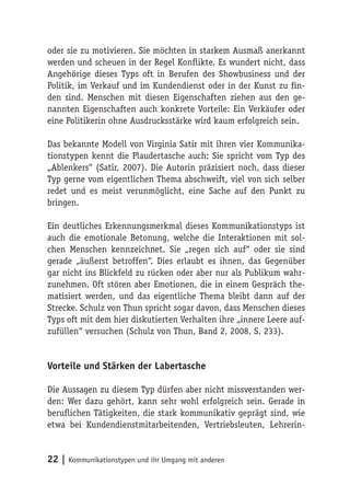 oder sie zu motivieren. Sie möchten in starkem Ausmaß anerkannt
werden und scheuen in der Regel Konflikte. Es wundert nicht, dass
Angehörige dieses Typs oft in Berufen des Showbusiness und der
Politik, im Verkauf und im Kundendienst oder in der Kunst zu fin-
den sind. Menschen mit diesen Eigenschaften ziehen aus den ge-
nannten Eigenschaften auch konkrete Vorteile: Ein Verkäufer oder
eine Politikerin ohne Ausdrucksstärke wird kaum erfolgreich sein.

Das bekannte Modell von Virginia Satir mit ihren vier Kommunika-
tionstypen kennt die Plaudertasche auch: Sie spricht vom Typ des
„Ablenkers“ (Satir, 2007). Die Autorin präzisiert noch, dass dieser
Typ gerne vom eigentlichen Thema abschweift, viel von sich selber
redet und es meist verunmöglicht, eine Sache auf den Punkt zu
bringen.

Ein deutliches Erkennungsmerkmal dieses Kommunikationstyps ist
auch die emotionale Betonung, welche die Interaktionen mit sol-
chen Menschen kennzeichnet. Sie „regen sich auf“ oder sie sind
gerade „äußerst betroffen“. Dies erlaubt es ihnen, das Gegenüber
gar nicht ins Blickfeld zu rücken oder aber nur als Publikum wahr-
zunehmen. Oft stören aber Emotionen, die in einem Gespräch the-
matisiert werden, und das eigentliche Thema bleibt dann auf der
Strecke. Schulz von Thun spricht sogar davon, dass Menschen dieses
Typs oft mit dem hier diskutierten Verhalten ihre „innere Leere auf-
zufüllen“ versuchen (Schulz von Thun, Band 2, 2008, S. 233).


Vorteile und Stärken der Labertasche

Die Aussagen zu diesem Typ dürfen aber nicht missverstanden wer-
den: Wer dazu gehört, kann sehr wohl erfolgreich sein. Gerade in
beruflichen Tätigkeiten, die stark kommunikativ geprägt sind, wie
etwa bei Kundendienstmitarbeitenden, Vertriebsleuten, Lehrerin-


22 | Kommunikationstypen und ihr Umgang mit anderen
 