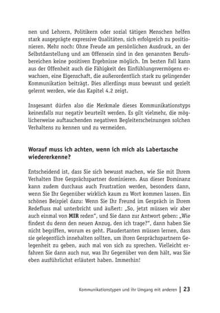 nen und Lehrern, Politikern oder sozial tätigen Menschen helfen
stark ausgeprägte expressive Qualitäten, sich erfolgreich zu positio-
nieren. Mehr noch: Ohne Freude am persönlichen Ausdruck, an der
Selbstdarstellung und am Offensein sind in den genannten Berufs-
bereichen keine positiven Ergebnisse möglich. Im besten Fall kann
aus der Offenheit auch die Fähigkeit des Einfühlungsvermögens er-
wachsen, eine Eigenschaft, die außerordentlich stark zu gelingender
Kommunikation beiträgt. Dies allerdings muss bewusst und gezielt
gelernt werden, wie das Kapitel 4.2 zeigt.

Insgesamt dürfen also die Merkmale dieses Kommunikationstyps
keinesfalls nur negativ beurteilt werden. Es gilt vielmehr, die mög-
licherweise auftauchenden negativen Begleiterscheinungen solchen
Verhaltens zu kennen und zu vermeiden.


Worauf muss ich achten, wenn ich mich als Labertasche
wiedererkenne?

Entscheidend ist, dass Sie sich bewusst machen, wie Sie mit Ihrem
Verhalten Ihre Gesprächspartner dominieren. Aus dieser Dominanz
kann zudem durchaus auch Frustration werden, besonders dann,
wenn Sie Ihr Gegenüber wirklich kaum zu Wort kommen lassen. Ein
schönes Beispiel dazu: Wenn Sie Ihr Freund im Gespräch in Ihrem
Redefluss mal unterbricht und äußert: „So, jetzt müssen wir aber
auch einmal von MIR reden“, und Sie dann zur Antwort geben: „Wie
findest du denn den neuen Anzug, den ich trage?“, dann haben Sie
nicht begriffen, worum es geht. Plaudertanten müssen lernen, dass
sie gelegentlich innehalten sollten, um ihren Gesprächspartnern Ge-
legenheit zu geben, auch mal von sich zu sprechen. Vielleicht er-
fahren Sie dann auch nur, was Ihr Gegenüber von dem hält, was Sie
eben ausführlichst erläutert haben. Immerhin!




                     Kommunikationstypen und ihr Umgang mit anderen   | 23
 