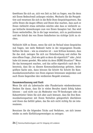 Gewöhnen Sie sich an, sich von Zeit zu Zeit zu fragen, was Sie denn
mit Ihrem Redeschwall anfangen würden. Wechseln Sie die Perspek-
tive und versetzen Sie sich in die Rolle Ihres Gesprächspartners. Das
sollte Ihnen die Augen öffnen und Ihnen klar machen, dass auch er
Ihnen vielleicht etwas mitteilen möchte oder dass er vielleicht so-
gar kritische Anmerkungen zum von Ihnen Gesagten hat. Das wird
Ihnen weiterhelfen, Sie in die Lage versetzen, sich zu positionieren
und den Inhalt des von Ihnen Geäußerten ins richtige Licht zu rü-
cken.

Vielleicht hilft es Ihnen, wenn Sie sich im Verlauf eines Gespräches
mal fragen, wer mehr Redezeit hatte in der vergangenen Stunde.
Sollten Sie dann – wie zu erwarten ist – zum Schluss kommen, dass
Sie das sind, zwingen Sie sich zur Unterbrechung und stellen Sie
eine offene Frage. „Und wie geht es denn dir eigentlich?“ oder „Jetzt
habe ich immer geredet. Wie siehst du denn DEINE Situation?“ Wenn
Sie das konsequent machen, und das sollte eigentlich nach der Er-
kenntnis, dass Sie zu diesem Kommunikationstyp gehören, keine
größere Sache sein, dann können Sie Schritt für Schritt Ihr Kom-
munikationsverhalten von Ihren eigenen Interessen weglenken und
auch Ihrem Gegenüber den verdienten Respekt erweisen.

Zusammenfassung und Fazit
Wenn Sie sich als Labertasche oder Plaudertante wiedererkennen:
Denken Sie daran, dass Sie in vielen Berufen damit Erfolg haben
können – und nicht nur als Moderator von TV-Sendungen oder als
Kabarettistin! Seien Sie sich aber auch bewusst, dass Sie Ihre Kom-
munikationspartner mit Ihrem Verhalten gelegentlich überfahren
und ihnen das Gefühl geben, das Sie sich nicht richtig für sie inte-
ressieren.

Benutzen Sie die folgenden Tricks und Verfahren, um sich immer
wieder zu mehr Einfühlungsvermögen zu zwingen:


24 | Kommunikationstypen und ihr Umgang mit anderen
 
