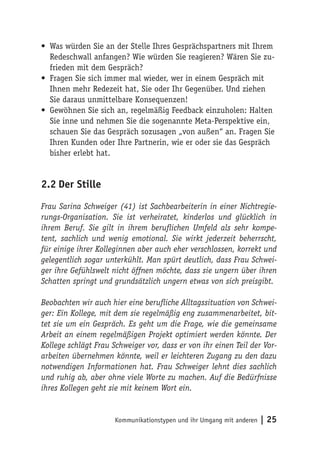 • Was würden Sie an der Stelle Ihres Gesprächspartners mit Ihrem
  Redeschwall anfangen? Wie würden Sie reagieren? Wären Sie zu-
  frieden mit dem Gespräch?
• Fragen Sie sich immer mal wieder, wer in einem Gespräch mit
  Ihnen mehr Redezeit hat, Sie oder Ihr Gegenüber. Und ziehen
  Sie daraus unmittelbare Konsequenzen!
• Gewöhnen Sie sich an, regelmäßig Feedback einzuholen: Halten
  Sie inne und nehmen Sie die sogenannte Meta-Perspektive ein,
  schauen Sie das Gespräch sozusagen „von außen“ an. Fragen Sie
  Ihren Kunden oder Ihre Partnerin, wie er oder sie das Gespräch
  bisher erlebt hat.


2.2 Der Stille

Frau Sarina Schweiger (41) ist Sachbearbeiterin in einer Nichtregie-
rungs-Organisation. Sie ist verheiratet, kinderlos und glücklich in
ihrem Beruf. Sie gilt in ihrem beruflichen Umfeld als sehr kompe-
tent, sachlich und wenig emotional. Sie wirkt jederzeit beherrscht,
für einige ihrer Kolleginnen aber auch eher verschlossen, korrekt und
gelegentlich sogar unterkühlt. Man spürt deutlich, dass Frau Schwei-
ger ihre Gefühlswelt nicht öffnen möchte, dass sie ungern über ihren
Schatten springt und grundsätzlich ungern etwas von sich preisgibt.

Beobachten wir auch hier eine berufliche Alltagssituation von Schwei-
ger: Ein Kollege, mit dem sie regelmäßig eng zusammenarbeitet, bit-
tet sie um ein Gespräch. Es geht um die Frage, wie die gemeinsame
Arbeit an einem regelmäßigen Projekt optimiert werden könnte. Der
Kollege schlägt Frau Schweiger vor, dass er von ihr einen Teil der Vor-
arbeiten übernehmen könnte, weil er leichteren Zugang zu den dazu
notwendigen Informationen hat. Frau Schweiger lehnt dies sachlich
und ruhig ab, aber ohne viele Worte zu machen. Auf die Bedürfnisse
ihres Kollegen geht sie mit keinem Wort ein.


                      Kommunikationstypen und ihr Umgang mit anderen   | 25
 