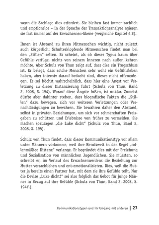 wenn die Sachlage dies erfordert. Sie bleiben fast immer sachlich
und emotionslos – in der Sprache der Transaktionsanalyse agieren
sie fast immer auf der Erwachsenen-Ebene (vergleiche Kapitel 4.2).

Ihnen ist Abstand zu ihren Mitmenschen wichtig, nicht zuletzt
auch körperlich: Schulterklopfende Mitmenschen findet man bei
den „Stillen“ selten. Es scheint, als ob dieser Typus kaum über
Gefühle verfüge, nichts von seinem Inneren nach außen kehren
möchte. Aber Schulz von Thun zeigt auf, dass dies ein Trugschluss
ist. Er belegt, dass solche Menschen sehr wohl ein Gefühlsleben
haben, aber intensiv darauf bedacht sind, dieses nicht offenzule-
gen. Es sei höchst wahrscheinlich, dass hier eine Angst vor Ver-
letzung zu dieser Distanzierung führt (Schulz von Thun, Band
2, 2008, S. 194). Worauf diese Ängste fußen, ist unklar. Zumeist
dürfte aber dahinter stehen, dass biografische Fakten die „Stil-
len“ dazu bewegen, sich vor weiteren Verletzungen oder Ver-
nachlässigungen zu bewahren. Sie bewahren daher den Abstand,
selbst in privaten Beziehungen, um sich vor schmerzhaften Preis-
gaben zu schützen und Erlebnisse von früher zu vermeiden. Sie
machen sozusagen „die Luke dicht“ (Schulz von Thun, Band 2,
2008, S. 195).

Schulz von Thun findet, dass dieser Kommunikationstyp vor allem
unter Männern vorkomme, weil ihre Berufswelt in der Regel „rol-
lenmäßige Distanz“ verlange. Er begründet dies mit der Erziehung
und Sozialisation von männlichen Jugendlichen. Sie müssten, so
schreibt er, im Verlauf des Erwachsenwerdens die Beziehung zur
Mutter versachlichen und ent-emotionalisieren. Dies, weil die Mut-
ter ja bereits einen Partner hat, mit dem sie ihre Gefühle teilt. Nur
die Devise „Luke dicht!“ sei also folglich das Gebot für junge Män-
ner in Bezug auf ihre Gefühle (Schulz von Thun, Band 2, 2008, S.
194 f.).




                     Kommunikationstypen und ihr Umgang mit anderen   | 27
 
