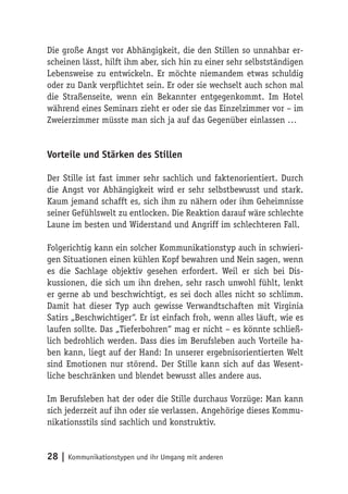 Die große Angst vor Abhängigkeit, die den Stillen so unnahbar er-
scheinen lässt, hilft ihm aber, sich hin zu einer sehr selbstständigen
Lebensweise zu entwickeln. Er möchte niemandem etwas schuldig
oder zu Dank verpflichtet sein. Er oder sie wechselt auch schon mal
die Straßenseite, wenn ein Bekannter entgegenkommt. Im Hotel
während eines Seminars zieht er oder sie das Einzelzimmer vor – im
Zweierzimmer müsste man sich ja auf das Gegenüber einlassen …


Vorteile und Stärken des Stillen

Der Stille ist fast immer sehr sachlich und faktenorientiert. Durch
die Angst vor Abhängigkeit wird er sehr selbstbewusst und stark.
Kaum jemand schafft es, sich ihm zu nähern oder ihm Geheimnisse
seiner Gefühlswelt zu entlocken. Die Reaktion darauf wäre schlechte
Laune im besten und Widerstand und Angriff im schlechteren Fall.

Folgerichtig kann ein solcher Kommunikationstyp auch in schwieri-
gen Situationen einen kühlen Kopf bewahren und Nein sagen, wenn
es die Sachlage objektiv gesehen erfordert. Weil er sich bei Dis-
kussionen, die sich um ihn drehen, sehr rasch unwohl fühlt, lenkt
er gerne ab und beschwichtigt, es sei doch alles nicht so schlimm.
Damit hat dieser Typ auch gewisse Verwandtschaften mit Virginia
Satirs „Beschwichtiger“. Er ist einfach froh, wenn alles läuft, wie es
laufen sollte. Das „Tieferbohren“ mag er nicht – es könnte schließ-
lich bedrohlich werden. Dass dies im Berufsleben auch Vorteile ha-
ben kann, liegt auf der Hand: In unserer ergebnisorientierten Welt
sind Emotionen nur störend. Der Stille kann sich auf das Wesent-
liche beschränken und blendet bewusst alles andere aus.

Im Berufsleben hat der oder die Stille durchaus Vorzüge: Man kann
sich jederzeit auf ihn oder sie verlassen. Angehörige dieses Kommu-
nikationsstils sind sachlich und konstruktiv.


28 | Kommunikationstypen und ihr Umgang mit anderen
 