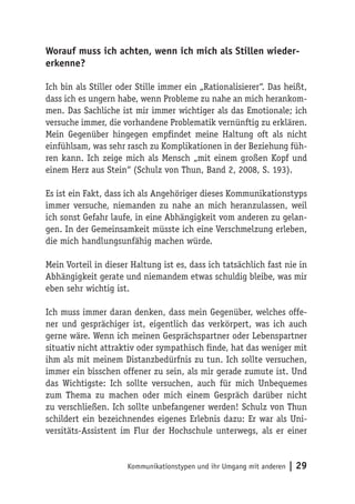 Worauf muss ich achten, wenn ich mich als Stillen wieder-
erkenne?

Ich bin als Stiller oder Stille immer ein „Rationalisierer“. Das heißt,
dass ich es ungern habe, wenn Probleme zu nahe an mich herankom-
men. Das Sachliche ist mir immer wichtiger als das Emotionale; ich
versuche immer, die vorhandene Problematik vernünftig zu erklären.
Mein Gegenüber hingegen empfindet meine Haltung oft als nicht
einfühlsam, was sehr rasch zu Komplikationen in der Beziehung füh-
ren kann. Ich zeige mich als Mensch „mit einem großen Kopf und
einem Herz aus Stein“ (Schulz von Thun, Band 2, 2008, S. 193).

Es ist ein Fakt, dass ich als Angehöriger dieses Kommunikationstyps
immer versuche, niemanden zu nahe an mich heranzulassen, weil
ich sonst Gefahr laufe, in eine Abhängigkeit vom anderen zu gelan-
gen. In der Gemeinsamkeit müsste ich eine Verschmelzung erleben,
die mich handlungsunfähig machen würde.

Mein Vorteil in dieser Haltung ist es, dass ich tatsächlich fast nie in
Abhängigkeit gerate und niemandem etwas schuldig bleibe, was mir
eben sehr wichtig ist.

Ich muss immer daran denken, dass mein Gegenüber, welches offe-
ner und gesprächiger ist, eigentlich das verkörpert, was ich auch
gerne wäre. Wenn ich meinen Gesprächspartner oder Lebenspartner
situativ nicht attraktiv oder sympathisch finde, hat das weniger mit
ihm als mit meinem Distanzbedürfnis zu tun. Ich sollte versuchen,
immer ein bisschen offener zu sein, als mir gerade zumute ist. Und
das Wichtigste: Ich sollte versuchen, auch für mich Unbequemes
zum Thema zu machen oder mich einem Gespräch darüber nicht
zu verschließen. Ich sollte unbefangener werden! Schulz von Thun
schildert ein bezeichnendes eigenes Erlebnis dazu: Er war als Uni-
versitäts-Assistent im Flur der Hochschule unterwegs, als er einer


                      Kommunikationstypen und ihr Umgang mit anderen   | 29
 