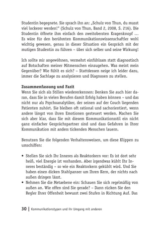 Studentin begegnete. Sie sprach ihn an: „Schulz von Thun, du musst
viel lockerer werden!“ (Schulz von Thun, Band 2, 2008, S. 216). Die
Studentin öffnete ihm einfach den zweitobersten Kragenknopf …
Es wäre für den berühmten Kommunikationswissenschaftler wohl
wichtig gewesen, genau in dieser Situation ein Gespräch mit der
mutigen Studentin zu führen – über sich selber und seine Wirkung!

Ich sollte mir angewöhnen, vermehrt einfühlsam statt diagnostisch
auf Botschaften meiner Mitmenschen einzugehen. Was meint mein
Gegenüber? Wie fühlt es sich? – Stattdessen neige ich leider dazu,
immer die Sachlage zu analysieren und Diagnosen zu stellen.

Zusammenfassung und Fazit
Wenn Sie sich als Stillen wiedererkennen: Denken Sie auch hier da-
ran, dass Sie in vielen Berufen damit Erfolg haben können – und das
nicht nur als Psychoanalytiker, der seinen auf der Couch liegenden
Patienten zuhört. Sie bleiben oft rational und sachorientiert, wenn
andere längst von ihren Emotionen gesteuert werden. Machen Sie
sich aber klar, dass Sie mit diesem Kommunikationsstil ein nicht
ganz einfacher Gesprächspartner sind und dass Gefahren in Ihrer
Kommunikation mit anders tickenden Menschen lauern.

Benutzen Sie die folgenden Verhaltensweisen, um diese Klippen zu
umschiffen:

• Stellen Sie sich Ihr Inneres als Reaktorkern vor: Es ist dort sehr
  heiß, viel Energie ist vorhanden. Aber irgendwas kühlt Ihr In-
  neres beständig – so wie ein Reaktorkern gekühlt wird. Und Sie
  haben einen dicken Stahlpanzer um Ihren Kern, der nichts nach
  außen dringen lässt.
• Nehmen Sie die Metaebene ein: Schauen Sie sich regelmäßig von
  außen an. Wie offen sind Sie gerade? – Dann rücken Sie den
  Regler Ihrer Offenheit bewusst zwei Stufen in Richtung Auf. Das


30 | Kommunikationstypen und ihr Umgang mit anderen
 