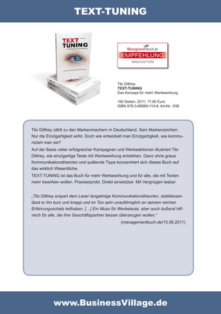 TEXT-TUNING



                                                EMPFEHLUNG
                                                      INNOVATION




                                              Tilo Dilthey
                                              TEXT-TUNING
                                              Das Konzept für mehr Werbewirkung

                                              160 Seiten; 2011; 17,90 Euro
                                              ISBN 978-3-86980-114-8; Art-Nr.: 838




Tilo Dilthey zählt zu den Markenmachern in Deutschland. Sein Markenzeichen:
Nur die Einzigartigkeit wirkt. Doch wie entwickelt man Einzigartigkeit, wie kommu-
niziert man sie?
Auf der Basis vieler erfolgreicher Kampagnen und Werbeaktionen illustriert Tilo
Dilthey, wie einzigartige Texte mit Werbewirkung entstehen. Ganz ohne graue
Kommunikationstheorien und quälende Tipps konzentriert sich dieses Buch auf
das wirklich Wesentliche.
TEXT-TUNING ist das Buch für mehr Werbewirkung und für alle, die mit Texten
mehr bewirken wollen. Praxiserprobt. Direkt einsetzbar. Mit Vergnügen lesbar.


„Tilo Dilthey erspart dem Leser langatmige Kommunikationstheorien, stattdessen
lässt er ihn kurz und knapp und im Ton sehr unaufdringlich an seinem reichen
Erfahrungsschatz teilhaben. […] Ein Muss für Werbeleute, aber auch äußerst hilf-
reich für alle, die ihre Geschäftspartner besser überzeugen wollen.“
                                                (managementbuch.de/15.06.2011)




           www.BusinessVillage.de
 