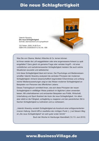 Die neue Schlagfertigkeit




  Valentin Nowotny
  Die neue Schlagfertigkeit
  Schnell, überraschend und sympathisch

  332 Seiten; 2009; 24,80 Euro
  ISBN 978-3-938358-97-9; Art.-Nr.: 698




Was Sie von Obama, Merkel, Klitschko & Co. lernen können
Ist Ihnen wieder die Luft weggeblieben oder eine angemessene Antwort zu spät
eingefallen? Ganz gleich ob gemeine Frage oder verbaler Angriff – mit einer
vorbildlichen und nachahmenswerten Schlagfertigkeit meistern Sie auch solche
Situationen souverän und selbstsicher.
Und diese Schlagfertigkeit lässt sich lernen. Der Psychologe und Medienwissen-
schaftler Valentin Nowotny analysiert die zentralen Prinzipien der modernen
Schlagfertigkeit. Anhand wissenschaftlich begründeter Erkenntnisse und umfang-
reicher Medienauswertungen zeigt er das Wesen moderner Schlagfertigkeit an
Beispielen von Personen des öffentlichen Lebens.
Dieses Trainingsbuch vermittelt Ihnen, wie sich diese Prinzipien der neuen
Schlagfertigkeit in vielfältiger Weise praktisch im täglichen Leben anwenden
lassen. Mit unterhaltsamen und amüsanten Beispielen aus Politik, Wirtschaft,
Unterhaltung und Sport illustriert der Autor die neue Schlagfertigkeit. Vor allem
aber stärkt er die Fähigkeit, schlagfertig zu reagieren und den persönlichen Stil in
Sachen Schlagfertigkeit zu kultivieren und zu verbessern.


„Valentin Nowotny versteht Schlagfertigkeit als Ausdruck einer erfolgsorientierten
inneren Haltung. Damit trifft er zweifellos den richtigen Punkt. [...] auf diesem Weg
ist „Die neue Schlagfertigkeit“ ein sehr guter erster Schritt.“
                    Buch der Woche im Hamburger Abendblatt (12./13. Juni 2010)




           www.BusinessVillage.de
 