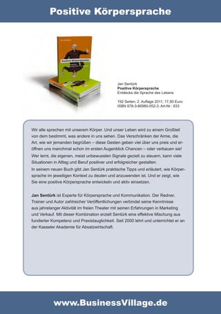 Positive Körpersprache




                                              Jan Sentürk
                                              Positive Körpersprache
                                              Entdecke die Sprache des Lebens

                                              192 Seiten; 2. Auflage 2011; 17,90 Euro
                                              ISBN 978-3-86980-052-3; Art-Nr.: 833




Wir alle sprechen mit unserem Körper. Und unser Leben wird zu einem Großteil
von dem bestimmt, was andere in uns sehen. Das Verschränken der Arme, die
Art, wie wir jemanden begrüßen – diese Gesten geben viel über uns preis und er-
öffnen uns manchmal schon im ersten Augenblick Chancen – oder verbauen sie!
Wer lernt, die eigenen, meist unbewussten Signale gezielt zu steuern, kann viele
Situationen in Alltag und Beruf positiver und erfolgreicher gestalten.
In seinem neuen Buch gibt Jan Sentürk praktische Tipps und erläutert, wie Körper-
sprache im jeweiligen Kontext zu deuten und anzuwenden ist. Und er zeigt, wie
Sie eine positive Körpersprache entwickeln und aktiv einsetzen.


Jan Sentürk ist Experte für Körpersprache und Kommunikation. Der Redner,
Trainer und Autor zahlreicher Veröffentlichungen verbindet seine Kenntnisse
aus jahrelanger Aktivität im freien Theater mit seinen Erfahrungen in Marketing
und Verkauf. Mit dieser Kombination erzielt Sentürk eine effektive Mischung aus
fundierter Kompetenz und Praxistauglichkeit. Seit 2000 lehrt und unterrichtet er an
der Kasseler Akademie für Absatzwirtschaft.




            www.BusinessVillage.de
 