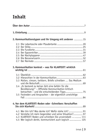 Inhalt
Über den Autor ......................................................................7

1. Einleitung ..........................................................................9

2. Kommunikationstypen und ihr Umgang mit anderen ........... 15
    2.1   Die Labertasche oder Plaudertante ................................. 20
    2.2   Der Stille.................................................................... 25
    2.3   Die Fundierte .............................................................. 31
    2.4   Der Egozentriker .......................................................... 39
    2.5   Der Nachplapperer ....................................................... 47
    2.6   Die Besserwisserin ....................................................... 52
    2.7   Der Normalo ............................................................... 57

3. Kommunikation konkret – was für KLARTEXT! wirklich
   wichtig ist ....................................................................... 61
    3.1 Überblick ................................................................... 62
    3.2 Hierarchien in der Kommunikation.................................. 63
    3.3 Mailen, simsen, twittern, Briefe schreiben … Das Medium
        und die Botschaft ........................................................ 69
    3.4 „Es bestand zu keiner Zeit eine Gefahr für die
        Bevölkerung!“ – Offizielle Kommunikation kritisch
        betrachtet – und die entscheidenden Tipps ...................... 75
    3.5 Festreden und Ansprachen – der eigentlich unwichtige
        Fall … ....................................................................... 84

4. Vor dem KLARTEXT!-Reden oder -Schreiben: Verschaffen
   Sie sich Klarheit! .............................................................. 89
    4.1   Wer bin ich? Was denke ich? Wofür stehe ich? .................. 91
    4.2   Verstehe ich mein Gegenüber und seine Situation?............ 97
    4.3   KLARTEXT! Reden und schreiben Sie unvernebelt … ........ 111
    4.4   Wer logisch denkt, kommuniziert auch logisch ............... 125


                                                                              Inhalt   |3
 