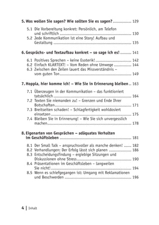 5. Was wollen Sie sagen? Wie sollten Sie es sagen? ............... 129
   5.1 Die Vorbereitung konkret: Persönlich, am Telefon
       und schriftlich .......................................................... 130
   5.2 Jede Kommunikation ist eine Story! Aufbau und
       Gestaltung ............................................................... 135

6. Gesprächs- und Textaufbau konkret – so sage ich es! ......... 141
   6.1 Positives Sprechen – keine Esoterik! ............................. 142
   6.2 Einfach KLARTEXT! – Vom Reden ohne Umwege .............. 144
   6.3 Zwischen den Zeilen lauert das Missverständnis –
       vom guten Ton .......................................................... 149

7. Hoppla, hier komme ich! – Wie Sie in Erinnerung bleiben .. 163
   7.1 Überzeugen in der Kommunikation – das funktioniert
       tatsächlich ............................................................... 164
   7.2 Texten Sie niemanden zu! – Grenzen und Ende Ihrer
       Botschaften .............................................................. 171
   7.3 Breitseiten schaden! – Schlagfertigkeit wohldosiert
       einsetzen ................................................................. 175
   7.4 Bleiben Sie in Erinnerung! – Wie Sie sich unvergesslich
       machen .................................................................... 178

8. Eigenarten von Gesprächen – adäquates Verhalten
   im Geschäftsleben .......................................................... 181
   8.1 Der Small Talk – anspruchsvoller als manche denken! ...... 182
   8.2 Verhandlungen: Der Erfolg lässt sich planen .................. 186
   8.3 Entscheidungsfindung – ergiebige Sitzungen und
       Diskussionen ohne Stress ............................................ 190
   8.4 Präsentationen im Geschäftsleben – langweilen
       Sie nicht! ................................................................. 194
   8.5 Wenn es schiefgegangen ist: Umgang mit Reklamationen
       und Beschwerden ...................................................... 196




4 | Inhalt
 