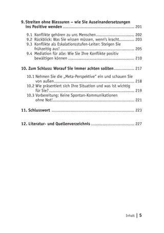 9. Streiten ohne Blessuren – wie Sie Auseinandersetzungen
   ins Positive wenden ........................................................ 201
   9.1 Konflikte gehören zu uns Menschen .............................. 202
   9.2 Rückblick: Was Sie wissen müssen, wenn‘s kracht............ 203
   9.3 Konflikte als Eskalationsstufen-Leiter: Steigen Sie
       frühzeitig aus! .......................................................... 205
   9.4 Mediation für alle: Wie Sie Ihre Konflikte positiv
       bewältigen können .................................................... 210

10. Zum Schluss: Worauf Sie immer achten sollten ................ 217
   10.1 Nehmen Sie die „Meta-Perspektive“ ein und schauen Sie
        von außen ............................................................... 218
   10.2 Wie präsentiert sich Ihre Situation und was ist wichtig
        für Sie? ................................................................... 219
   10.3 Vorbereitung: Keine Spontan-Kommunikationen
        ohne Not!................................................................ 221

11. Schlusswort ................................................................. 223


12. Literatur- und Quellenverzeichnis .................................. 227




                                                                            Inhalt   |5
 