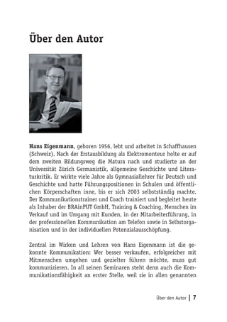 Über den Autor




Hans Eigenmann, geboren 1956, lebt und arbeitet in Schaffhausen
(Schweiz). Nach der Erstausbildung als Elektromonteur holte er auf
dem zweiten Bildungsweg die Matura nach und studierte an der
Universität Zürich Germanistik, allgemeine Geschichte und Litera-
turkritik. Er wirkte viele Jahre als Gymnasiallehrer für Deutsch und
Geschichte und hatte Führungspositionen in Schulen und öffentli-
chen Körperschaften inne, bis er sich 2003 selbstständig machte.
Der Kommunikationstrainer und Coach trainiert und begleitet heute
als Inhaber der BRAinPUT GmbH, Training & Coaching, Menschen im
Verkauf und im Umgang mit Kunden, in der Mitarbeiterführung, in
der professionellen Kommunikation am Telefon sowie in Selbstorga-
nisation und in der individuellen Potenzialausschöpfung.

Zentral im Wirken und Lehren von Hans Eigenmann ist die ge-
konnte Kommunikation: Wer besser verkaufen, erfolgreicher mit
Mitmenschen umgehen und gezielter führen möchte, muss gut
kommunizieren. In all seinen Seminaren steht denn auch die Kom-
munikationsfähigkeit an erster Stelle, weil sie in allen genannten


                                                   Über den Autor   |7
 