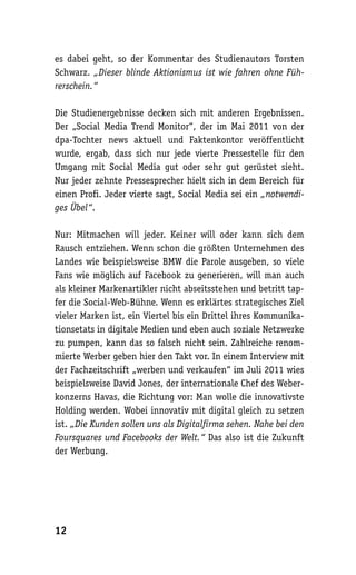es dabei geht, so der Kommentar des Studienautors Torsten
Schwarz. „Dieser blinde Aktionismus ist wie fahren ohne Füh-
rerschein.“

Die Studienergebnisse decken sich mit anderen Ergebnissen.
Der „Social Media Trend Monitor“, der im Mai 2011 von der
dpa-Tochter news aktuell und Faktenkontor veröffentlicht
wurde, ergab, dass sich nur jede vierte Pressestelle für den
Umgang mit Social Media gut oder sehr gut gerüstet sieht.
Nur jeder zehnte Pressesprecher hielt sich in dem Bereich für
einen Profi. Jeder vierte sagt, Social Media sei ein „notwendi-
ges Übel“.

Nur: Mitmachen will jeder. Keiner will oder kann sich dem
Rausch entziehen. Wenn schon die größten Unternehmen des
Landes wie beispielsweise BMW die Parole ausgeben, so viele
Fans wie möglich auf Facebook zu generieren, will man auch
als kleiner Markenartikler nicht abseitsstehen und betritt tap-
fer die Social-Web-Bühne. Wenn es erklärtes strategisches Ziel
vieler Marken ist, ein Viertel bis ein Drittel ihres Kommunika-
tionsetats in digitale Medien und eben auch soziale Netzwerke
zu pumpen, kann das so falsch nicht sein. Zahlreiche renom-
mierte Werber geben hier den Takt vor. In einem Interview mit
der Fachzeitschrift „werben und verkaufen“ im Juli 2011 wies
beispielsweise David Jones, der internationale Chef des Weber-
konzerns Havas, die Richtung vor: Man wolle die innovativste
Holding werden. Wobei innovativ mit digital gleich zu setzen
ist. „Die Kunden sollen uns als Digitalfirma sehen. Nahe bei den
Foursquares und Facebooks der Welt.“ Das also ist die Zukunft
der Werbung.




12
 