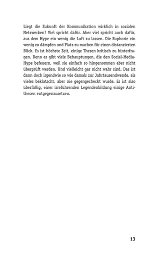 Liegt die Zukunft der Kommunikation wirklich in sozialen
Netzwerken? Viel spricht dafür. Aber viel spricht auch dafür,
aus dem Hype ein wenig die Luft zu lassen. Die Euphorie ein
wenig zu dämpfen und Platz zu machen für einen distanzierten
Blick. Es ist höchste Zeit, einige Thesen kritisch zu hinterfra-
gen. Denn es gibt viele Behauptungen, die den Social-Media-
Hype befeuern, weil sie einfach so hingenommen aber nicht
überprüft werden. Und vielleicht gar nicht wahr sind. Das ist
dann doch irgendwie so wie damals zur Jahrtausendwende, als
vieles beklatscht, aber nie gegengecheckt wurde. Es ist also
überfällig, einer irreführenden Legendenbildung einige Anti-
thesen entgegenzusetzen.




                                                            13
 