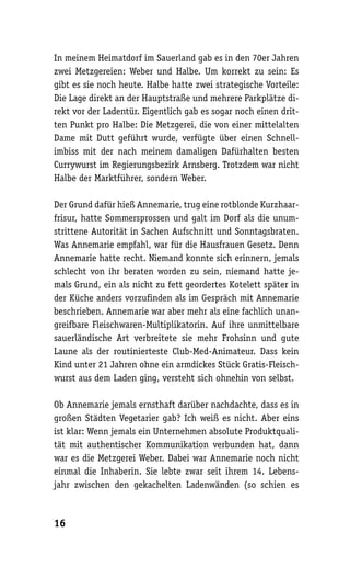 In meinem Heimatdorf im Sauerland gab es in den 70er Jahren
zwei Metzgereien: Weber und Halbe. Um korrekt zu sein: Es
gibt es sie noch heute. Halbe hatte zwei strategische Vorteile:
Die Lage direkt an der Hauptstraße und mehrere Parkplätze di-
rekt vor der Ladentür. Eigentlich gab es sogar noch einen drit-
ten Punkt pro Halbe: Die Metzgerei, die von einer mittelalten
Dame mit Dutt geführt wurde, verfügte über einen Schnell-
imbiss mit der nach meinem damaligen Dafürhalten besten
Currywurst im Regierungsbezirk Arnsberg. Trotzdem war nicht
Halbe der Marktführer, sondern Weber.

Der Grund dafür hieß Annemarie, trug eine rotblonde Kurzhaar-
frisur, hatte Sommersprossen und galt im Dorf als die unum-
strittene Autorität in Sachen Aufschnitt und Sonntagsbraten.
Was Annemarie empfahl, war für die Hausfrauen Gesetz. Denn
Annemarie hatte recht. Niemand konnte sich erinnern, jemals
schlecht von ihr beraten worden zu sein, niemand hatte je-
mals Grund, ein als nicht zu fett geordertes Kotelett später in
der Küche anders vorzufinden als im Gespräch mit Annemarie
beschrieben. Annemarie war aber mehr als eine fachlich unan-
greifbare Fleischwaren-Multiplikatorin. Auf ihre unmittelbare
sauerländische Art verbreitete sie mehr Frohsinn und gute
Laune als der routinierteste Club-Med-Animateur. Dass kein
Kind unter 21 Jahren ohne ein armdickes Stück Gratis-Fleisch-
wurst aus dem Laden ging, versteht sich ohnehin von selbst.

Ob Annemarie jemals ernsthaft darüber nachdachte, dass es in
großen Städten Vegetarier gab? Ich weiß es nicht. Aber eins
ist klar: Wenn jemals ein Unternehmen absolute Produktquali-
tät mit authentischer Kommunikation verbunden hat, dann
war es die Metzgerei Weber. Dabei war Annemarie noch nicht
einmal die Inhaberin. Sie lebte zwar seit ihrem 14. Lebens-
jahr zwischen den gekachelten Ladenwänden (so schien es



16
 