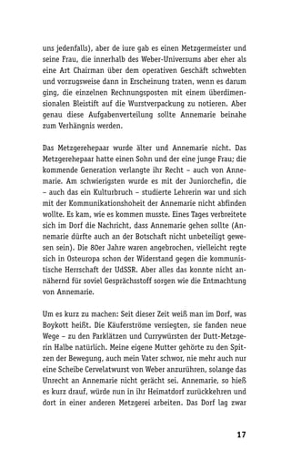 uns jedenfalls), aber de iure gab es einen Metzgermeister und
seine Frau, die innerhalb des Weber-Universums aber eher als
eine Art Chairman über dem operativen Geschäft schwebten
und vorzugsweise dann in Erscheinung traten, wenn es darum
ging, die einzelnen Rechnungsposten mit einem überdimen-
sionalen Bleistift auf die Wurstverpackung zu notieren. Aber
genau diese Aufgabenverteilung sollte Annemarie beinahe
zum Verhängnis werden.

Das Metzgerehepaar wurde älter und Annemarie nicht. Das
Metzgerehepaar hatte einen Sohn und der eine junge Frau; die
kommende Generation verlangte ihr Recht – auch von Anne-
marie. Am schwierigsten wurde es mit der Juniorchefin, die
– auch das ein Kulturbruch – studierte Lehrerin war und sich
mit der Kommunikationshoheit der Annemarie nicht abfinden
wollte. Es kam, wie es kommen musste. Eines Tages verbreitete
sich im Dorf die Nachricht, dass Annemarie gehen sollte (An-
nemarie dürfte auch an der Botschaft nicht unbeteiligt gewe-
sen sein). Die 80er Jahre waren angebrochen, vielleicht regte
sich in Osteuropa schon der Widerstand gegen die kommunis-
tische Herrschaft der UdSSR. Aber alles das konnte nicht an-
nähernd für soviel Gesprächsstoff sorgen wie die Entmachtung
von Annemarie.

Um es kurz zu machen: Seit dieser Zeit weiß man im Dorf, was
Boykott heißt. Die Käuferströme versiegten, sie fanden neue
Wege – zu den Parklätzen und Currywürsten der Dutt-Metzge-
rin Halbe natürlich. Meine eigene Mutter gehörte zu den Spit-
zen der Bewegung, auch mein Vater schwor, nie mehr auch nur
eine Scheibe Cervelatwurst von Weber anzurühren, solange das
Unrecht an Annemarie nicht gerächt sei. Annemarie, so hieß
es kurz drauf, würde nun in ihr Heimatdorf zurückkehren und
dort in einer anderen Metzgerei arbeiten. Das Dorf lag zwar



                                                          17
 