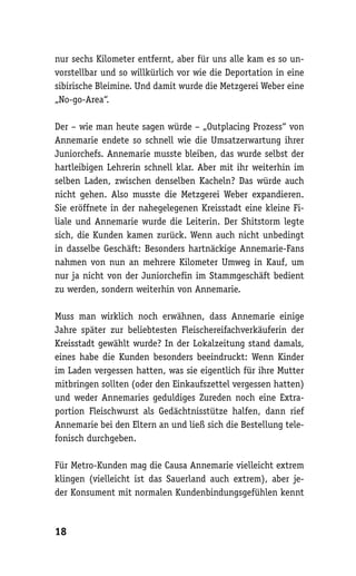 nur sechs Kilometer entfernt, aber für uns alle kam es so un-
vorstellbar und so willkürlich vor wie die Deportation in eine
sibirische Bleimine. Und damit wurde die Metzgerei Weber eine
„No-go-Area“.

Der – wie man heute sagen würde – „Outplacing Prozess“ von
Annemarie endete so schnell wie die Umsatzerwartung ihrer
Juniorchefs. Annemarie musste bleiben, das wurde selbst der
hartleibigen Lehrerin schnell klar. Aber mit ihr weiterhin im
selben Laden, zwischen denselben Kacheln? Das würde auch
nicht gehen. Also musste die Metzgerei Weber expandieren.
Sie eröffnete in der nahegelegenen Kreisstadt eine kleine Fi-
liale und Annemarie wurde die Leiterin. Der Shitstorm legte
sich, die Kunden kamen zurück. Wenn auch nicht unbedingt
in dasselbe Geschäft: Besonders hartnäckige Annemarie-Fans
nahmen von nun an mehrere Kilometer Umweg in Kauf, um
nur ja nicht von der Juniorchefin im Stammgeschäft bedient
zu werden, sondern weiterhin von Annemarie.

Muss man wirklich noch erwähnen, dass Annemarie einige
Jahre später zur beliebtesten Fleischereifachverkäuferin der
Kreisstadt gewählt wurde? In der Lokalzeitung stand damals,
eines habe die Kunden besonders beeindruckt: Wenn Kinder
im Laden vergessen hatten, was sie eigentlich für ihre Mutter
mitbringen sollten (oder den Einkaufszettel vergessen hatten)
und weder Annemaries geduldiges Zureden noch eine Extra-
portion Fleischwurst als Gedächtnisstütze halfen, dann rief
Annemarie bei den Eltern an und ließ sich die Bestellung tele-
fonisch durchgeben.

Für Metro-Kunden mag die Causa Annemarie vielleicht extrem
klingen (vielleicht ist das Sauerland auch extrem), aber je-
der Konsument mit normalen Kundenbindungsgefühlen kennt



18
 