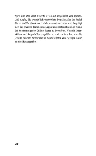 April und Mai 2011 brachte er es auf insgesamt vier Tweets.
Und Apple, die womöglich wertvollste Digitalmarke der Welt?
Sie ist auf Facebook noch nicht einmal vertreten und begnügt
sich auf Twitter damit, neue Apps und kostenpflichtige Musik
der konzerneigenen Online-Stores zu bewerben. Was mit Inter-
aktion auf Augenhöhe ungefähr so viel zu tun hat wie die
jeweils neueste Mettwurst im Schaufenster von Metzger Halbe
an der Hauptstraße.




20
 