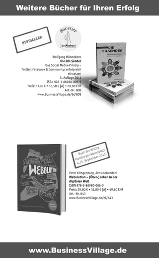 Weitere Bücher für Ihren Erfolg



           L ER
      TSEL
 BES


                        Wolfgang Hünnekens
                              Die Ich-Sender
                   Das Social Media-Prinzip –
 Twitter, Facebook & Communitys erfolgreich
                                    einsetzen
                              3. Auflage 2011
                    ISBN 978-3-86980-005-9
     Preis: 17,90 € • 18,50 € [A] • 29,90 CHF
                                  Art.-Nr. 808
             www.BusinessVillage.de/bl/808




                                                      oche att
                                                  er W
                                              ch d Abendbl 0
                                           Bu er             01
                                             burg      ber 2
                                         Ham Septem
                                               .
                                          4./5

                                    Peter Klingenburg, Jens Nebendahl
                                    Webolution – (Über-)Leben in der
                                    digitalen Welt
                                    ISBN 978-3-86980-066-0
                                    Preis: 29,80 € • 31,80 € [A] • 49,80 CHF
                                    Art.-Nr. 843
                                    www.BusinessVillage.de/bl/843




       www.BusinessVillage.de
 