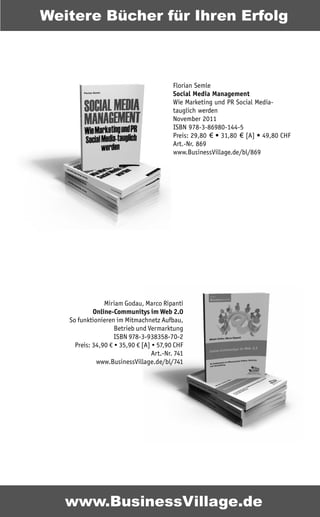 Weitere Bücher für Ihren Erfolg



                                          Florian Semle
                                          Social Media Management
                                          Wie Marketing und PR Social Media-
                                          tauglich werden
                                          November 2011
                                          ISBN 978-3-86980-144-5
                                          Preis: 29,80 € • 31,80 € [A] • 49,80 CHF
                                          Art.-Nr. 869
                                          www.BusinessVillage.de/bl/869




                Miriam Godau, Marco Ripanti
            Online-Communitys im Web 2.0
   So funktionieren im Mitmachnetz Aufbau,
                    Betrieb und Vermarktung
                    ISBN 978-3-938358-70-2
     Preis: 34,90 € • 35,90 € [A] • 57,90 CHF
                                  Art.-Nr. 741
             www.BusinessVillage.de/bl/741




   www.BusinessVillage.de
 