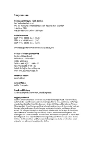 Impressum
Helmut van Rinsum, Frank Zimmer
Der Social-Media-Rausch
Wie der Hype und seine Propheten vom Wesentlichen ablenken
1. Auflage 2011
© BusinessVillage GmbH, Göttingen

Bestellnummern
ISBN 978-3-86980-141-4 (Buch)
ISBN 978-3-86980-142-1 (PDF)
ISBN 978-3-86980-151-3 (Epub)

Direktbezug unter www.businessvillage.de/bl/865

Bezugs- und Verlagsanschrift
BusinessVillage GmbH
Reinhäuser Landstraße 22
37083 Göttingen
Telefon: +49 (0)5 51 20 99-1 00
Fax: +49 (0)5 51 20 99-1 05
E-Mail: info@businessvillage.de
Web: www.businessvillage.de

Coverillustration
Jens Grübner

Autorenfotos:
Achim Kraus/w&v

Druck und Bindung
Aalexx Buchproduktion GmbH, Großburgwedel

Copyrightvermerk
Das Werk einschließlich aller seiner Teile ist urheberrechtlich geschützt. Jede Verwertung
außerhalb der engen Grenzen des Urheberrechtsgesetzes ist ohne Zustimmung des Verlages
unzulässig und strafbar. Das gilt insbesondere für Vervielfältigung, Übersetzung, Mikrover-
filmung und die Einspeicherung und Verarbeitung in elektronischen Systemen. Alle in diesem
Buch enthaltenen Angaben, Ergebnisse usw. wurden von dem Autor nach bestem Wissen
erstellt. Sie erfolgen ohne jegliche Verpflichtung oder Garantie des Verlages. Er übernimmt
deshalb keinerlei Verantwortung und Haftung für etwa vorhandene Unrichtigkeiten. Die
Wiedergabe von Gebrauchsnamen, Handelsnamen, Warenbezeichnungen usw. in diesem Werk
berechtigt auch ohne besondere Kennzeichnung nicht zu der Annahme, dass solche Namen
im Sinne der Warenzeichen- und Markenschutz-Gesetzgebung als frei zu betrachten wären
und daher von jedermann benutzt werden dürfen.
 