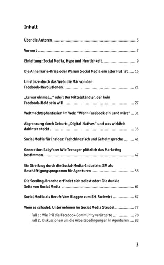 Inhalt

Über die Autoren .......................................................................5

Vorwort ...................................................................................7

Einleitung: Social Media, Hype und Herrlichkeit.............................9

Die Annemarie-Krise oder Warum Social Media ein alter Hut ist ..... 15

Umstürze durch das Web: die Mär von den
Facebook-Revolutionen ............................................................ 21

„Es war einmal…“ oder: Der Mittelständler, der kein
Facebook-Held sein will ............................................................ 27

Weltmachtsphantasien im Web: “Wenn Facebook ein Land wäre“ ... 31

Abgrenzung durch Geburt: „Digital Natives“ und was wirklich
dahinter steckt ....................................................................... 35

Social Media für Insider: Fachchinesisch und Geheimsprache ......... 41

Generation Babyface: Wie Teenager plötzlich das Marketing
bestimmen ............................................................................. 47

Ein Streifzug durch die Social-Media-Industrie: SM als
Beschäftigungsprogramm für Agenturen .................................... 55

Die Seeding-Branche erfindet sich selbst oder: Die dunkle
Seite von Social Media ............................................................. 61

Social Media als Beruf: Vom Blogger zum SM-Fachwirt .................. 67

Wem es schadet: Unternehmen im Social Media Strudel ................ 77
      Fall 1: Wie Pril die Facebook-Community verärgerte .................. 78
      Fall 2. Diskussionen um die Arbeitsbedingungen in Agenturen .... 83




                                                                                         3
 
