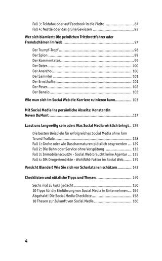 Fall 3: Teldafax oder auf Facebook in die Pleite ......................... 87
     Fall 4: Nestlé oder das grüne Gewissen ................................... 92
Wer sich blamiert: Die peinlichen Trittbrettfahrer oder
Fremdschämen im Web ............................................................. 97
     Der Trumpf-Tropf ................................................................ 98
     Der Spion ......................................................................... 99
     Der Kommentator............................................................... 99
     Der Dater........................................................................ 100
     Der Anarcho .................................................................... 100
     Der Sammler ................................................................... 101
     Der Ernsthafte................................................................. 101
     Der Poser........................................................................ 102
     Der Banalo...................................................................... 102
Wie man sich im Social Web die Karriere ruinieren kann.............. 103

Mit Social Media ins persönliche Abseits: Konstantin
Neven DuMont .......................................................................117

Lasst uns langweilig sein oder: Was Social Media wirklich bringt .. 125
     Die besten Beispiele für erfolgreiches Social Media ohne Tam
     Ta und Trallala ................................................................. 128
     Fall 1: Grohe oder wie Duscharmaturen plötzlich sexy werden ... 129
     Fall 2: Die Bahn oder Service ohne Verspätung ...................... 132
     Fall 3: Immobilenscout24 - Social Web braucht keine Agentur ... 135
     Fall 4: DM Drogeriemärkte - Wohlfühl-Faktor im Social Web....... 139
Vorsicht Blender! Wie Sie sich vor Scharlatanen schützen ............ 143

Checklisten und nützliche Tipps und Thesen .............................. 149
     Sechs mal zu kurz gedacht ................................................. 150
     10 Tipps für die Einführung von Social Media in Unternehmen ... 154
     Abgehakt! Die Social Media Checkliste .................................. 158
     10 Thesen zur Zukunft von Social Media ................................ 160




4
 