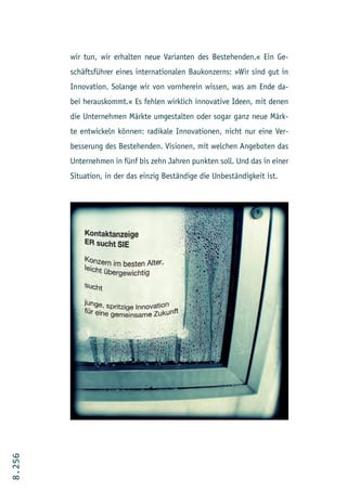 wir tun, wir erhalten neue Varianten des Bestehenden.« Ein Ge-
        schäftsführer eines internationalen Baukonzerns: »Wir sind gut in
        Innovation. Solange wir von vornherein wissen, was am Ende da-
        bei herauskommt.« Es fehlen wirklich innovative Ideen, mit denen
        die Unternehmen Märkte umgestalten oder sogar ganz neue Märk-
        te entwickeln können: radikale Innovationen, nicht nur eine Ver-
        besserung des Bestehenden. Visionen, mit welchen Angeboten das
        Unternehmen in fünf bis zehn Jahren punkten soll. Und das in einer
        Situation, in der das einzig Beständige die Unbeständigkeit ist.
8.256
 