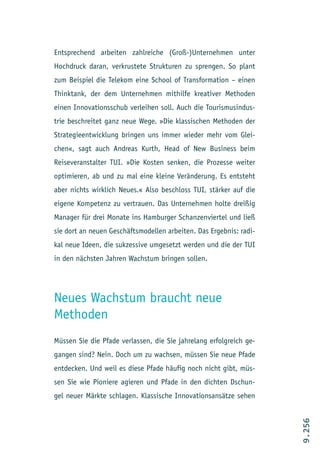 Entsprechend arbeiten zahlreiche (Groß-)Unternehmen unter
Hochdruck daran, verkrustete Strukturen zu sprengen. So plant
zum Beispiel die Telekom eine School of Transformation – einen
Thinktank, der dem Unternehmen mithilfe kreativer Methoden
einen Innovationsschub verleihen soll. Auch die Tourismusindus-
trie beschreitet ganz neue Wege. »Die klassischen Methoden der
Strategieentwicklung bringen uns immer wieder mehr vom Glei-
chen«, sagt auch Andreas Kurth, Head of New Business beim
Reiseveranstalter TUI. »Die Kosten senken, die Prozesse weiter
optimieren, ab und zu mal eine kleine Veränderung. Es entsteht
aber nichts wirklich Neues.« Also beschloss TUI, stärker auf die
eigene Kompetenz zu vertrauen. Das Unternehmen holte dreißig
Manager für drei Monate ins Hamburger Schanzenviertel und ließ
sie dort an neuen Geschäftsmodellen arbeiten. Das Ergebnis: radi-
kal neue Ideen, die sukzessive umgesetzt werden und die der TUI
in den nächsten Jahren Wachstum bringen sollen.




Neues Wachstum braucht neue
Methoden
Müssen Sie die Pfade verlassen, die Sie jahrelang erfolgreich ge-
gangen sind? Nein. Doch um zu wachsen, müssen Sie neue Pfade
entdecken. Und weil es diese Pfade häufig noch nicht gibt, müs-
sen Sie wie Pioniere agieren und Pfade in den dichten Dschun-
gel neuer Märkte schlagen. Klassische Innovationsansätze sehen
                                                                    9.256
 