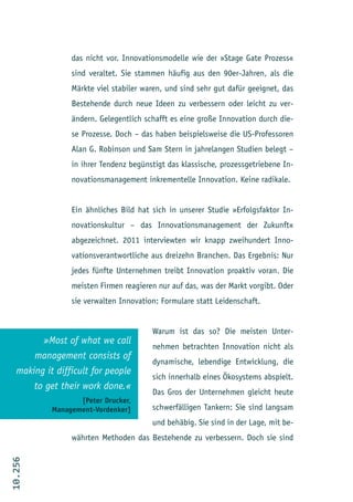 das nicht vor. Innovationsmodelle wie der »Stage Gate Prozess«
                 sind veraltet. Sie stammen häufig aus den 90er-Jahren, als die
                 Märkte viel stabiler waren, und sind sehr gut dafür geeignet, das
                 Bestehende durch neue Ideen zu verbessern oder leicht zu ver-
                 ändern. Gelegentlich schafft es eine große Innovation durch die-
                 se Prozesse. Doch – das haben beispielsweise die US-Professoren
                 Alan G. Robinson und Sam Stern in jahrelangen Studien belegt –
                 in ihrer Tendenz begünstigt das klassische, prozessgetriebene In-
                 novationsmanagement inkrementelle Innovation. Keine radikale.


                 Ein ähnliches Bild hat sich in unserer Studie »Erfolgsfaktor In-
                 novationskultur – das Innovationsmanagement der Zukunft«
                 abgezeichnet. 2011 interviewten wir knapp zweihundert Inno-
                 vationsverantwortliche aus dreizehn Branchen. Das Ergebnis: Nur
                 jedes fünfte Unternehmen treibt Innovation proaktiv voran. Die
                 meisten Firmen reagieren nur auf das, was der Markt vorgibt. Oder
                 sie verwalten Innovation: Formulare statt Leidenschaft.


                                        Warum ist das so? Die meisten Unter-
         »Most of what we call
                                        nehmen betrachten Innovation nicht als
       management consists of
                                        dynamische, lebendige Entwicklung, die
   making it difficult for people
                                        sich innerhalb eines Ökosystems abspielt.
       to get their work done.«
                                        Das Gros der Unternehmen gleicht heute
                   [Peter Drucker,
            Management-Vordenker]       schwerfälligen Tankern: Sie sind langsam
                                        und behäbig. Sie sind in der Lage, mit be-
                 währten Methoden das Bestehende zu verbessern. Doch sie sind
10.256
 