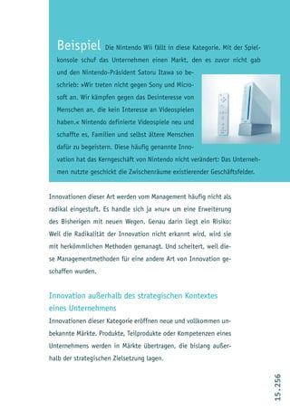 Beispiel          Die Nintendo Wii fällt in diese Kategorie. Mit der Spiel-
  konsole schuf das Unternehmen einen Markt, den es zuvor nicht gab
  und den Nintendo-Präsident Satoru Itawa so be-
  schrieb: »Wir treten nicht gegen Sony und Micro-
  soft an. Wir kämpfen gegen das Desinteresse von
  Menschen an, die kein Interesse an Videospielen
  haben.« Nintendo definierte Videospiele neu und
  schaffte es, Familien und selbst ältere Menschen
  dafür zu begeistern. Diese häufig genannte Inno-
  vation hat das Kerngeschäft von Nintendo nicht verändert: Das Unterneh-
  men nutzte geschickt die Zwischenräume existierender Geschäftsfelder.


Innovationen dieser Art werden vom Management häufig nicht als
radikal eingestuft. Es handle sich ja »nur« um eine Erweiterung
des Bisherigen mit neuen Wegen. Genau darin liegt ein Risiko:
Weil die Radikalität der Innovation nicht erkannt wird, wird sie
mit herkömmlichen Methoden gemanagt. Und scheitert, weil die-
se Managementmethoden für eine andere Art von Innovation ge-
schaffen wurden.


Innovation außerhalb des strategischen Kontextes
eines Unternehmens
Innovationen dieser Kategorie eröffnen neue und vollkommen un-
bekannte Märkte. Produkte, Teilprodukte oder Kompetenzen eines
Unternehmens werden in Märkte übertragen, die bislang außer-
halb der strategischen Zielsetzung lagen.
                                                                                15.256
 