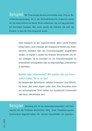 Beispiel Die Firma Analog Devices entwickelte einen Chip zur Be-
         schleunigungsmessung, der in der Automobilindustrie eingesetzt wurde.
         Für das Unternehmen war dieser Markt vollkommen neu und lag außerhalb
         der bisherigen Strategie. Neu waren sowohl die Industrie wie auch der
         Kontext, in dem der Chip eingesetzt wurde.




                   Diese Kategorie ist die anspruchsvollste. Wenn solche Projekte
                   Erfolg haben, muss entweder der strategische Kontext des Unter-
                   nehmens verändert oder das Innovationsprojekt ausgegliedert
                   werden. In Kapitel 5 werden Sie Kriterien kennenlernen, die Ih-
                   nen aufzeigen, ob es sinnvoller ist, ein Innovationsprojekt ins
                   Unternehmen einzugliedern oder als eigenständiges Unternehmen
                   zu betreiben.


                   Radikal oder inkrementell? Mit welcher Art von Inno-
                   vation haben Sie es zu tun?
                   Die bestehenden Definitionen radikaler Innovation sind hilfreich,
                   sie lassen aber einen Aspekt außer Acht. Eine Innovation kann
                   aus technologischer Sicht radikal, aus Kundensicht inkrementell
                   oder kaum wahrnehmbar sein.




         Beispiel        Jahrelang war ich als Auslandskorrespondent und Chef-
         reporter für die ProSieben-Nachrichten tätig. Unser Produktionssystem
         funktionierte folgendermaßen: Wir nahmen Fernsehbilder mit sogenann-
16.256
 