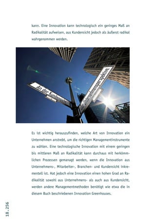 kann. Eine Innovation kann technologisch ein geringes Maß an
         Radikalität aufweisen, aus Kundensicht jedoch als äußerst radikal
         wahrgenommen werden.




         Es ist wichtig herauszufinden, welche Art von Innovation ein
         Unternehmen anstrebt, um die richtigen Managementinstrumente
         zu wählen. Eine technologische Innovation mit einem geringen
         bis mittleren Maß an Radikalität kann durchaus mit herkömm-
         lichen Prozessen gemanagt werden, wenn die Innovation aus
         Unternehmens-, Mitarbeiter-, Branchen- und Kundensicht inkre-
         mentell ist. Hat jedoch eine Innovation einen hohen Grad an Ra-
         dikalität sowohl aus Unternehmens- als auch aus Kundensicht,
         werden andere Managementmethoden benötigt wie etwa die in
         diesem Buch beschriebenen Innovation Greenhouses.
18.256
 