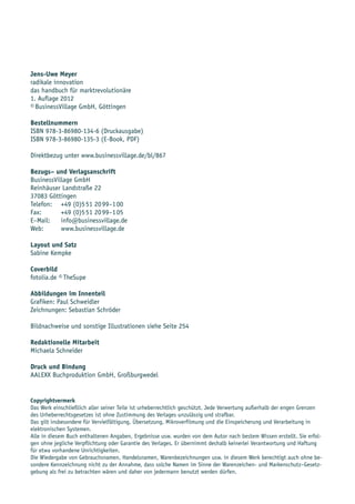 Jens-Uwe Meyer
radikale innovation
das handbuch für marktrevolutionäre
1. Auflage 2012
© BusinessVillage GmbH, Göttingen

Bestellnummern
ISBN 978-3-86980-134-6 (Druckausgabe)
ISBN 978-3-86980-135-3 (E-Book, PDF)

Direktbezug unter www.businessvillage.de/bl/867

Bezugs– und Verlagsanschrift
BusinessVillage GmbH
Reinhäuser Landstraße 22
37083 Göttingen
Telefon: +49 (0)5 51 20 99–1 00
Fax:       +49 (0)5 51 20 99–1 05
E–Mail:    info@businessvillage.de
Web:       www.businessvillage.de

Layout und Satz
Sabine Kempke

Coverbild
fotolia.de © TheSupe

Abbildungen im Innenteil
Grafiken: Paul Schweidler
Zeichnungen: Sebastian Schröder

Bildnachweise und sonstige Illustrationen siehe Seite 254

Redaktionelle Mitarbeit
Michaela Schneider

Druck und Bindung
AALEXX Buchproduktion GmbH, Großburgwedel


Copyrightvermerk
Das Werk einschließlich aller seiner Teile ist urheberrechtlich geschützt. Jede Verwertung außerhalb der engen Grenzen
des Urheberrechtsgesetzes ist ohne Zustimmung des Verlages unzulässig und strafbar.
Das gilt insbesondere für Vervielfältigung, Übersetzung, Mikroverfilmung und die Einspeicherung und Verarbeitung in
elektronischen Systemen.
Alle in diesem Buch enthaltenen Angaben, Ergebnisse usw. wurden von dem Autor nach bestem Wissen erstellt. Sie erfol-
gen ohne jegliche Verpflichtung oder Garantie des Verlages. Er übernimmt deshalb keinerlei Verantwortung und Haftung
für etwa vorhandene Unrichtigkeiten.
Die Wiedergabe von Gebrauchsnamen, Handelsnamen, Warenbezeichnungen usw. in diesem Werk berechtigt auch ohne be-
sondere Kennzeichnung nicht zu der Annahme, dass solche Namen im Sinne der Warenzeichen- und Markenschutz–Gesetz-
gebung als frei zu betrachten wären und daher von jedermann benutzt werden dürfen.
 