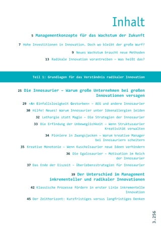 Inhalt
         5   Managementkonzepte für das Wachstum der Zukunft

7 Hohe Investitionen in Innovation. Doch wo bleibt der große Wurf?

                                9 Neues Wachstum braucht neue Methoden
                  13 Radikale Innovation vorantreiben – Was heißt das?




          Teil 1: Grundlagen für das Verständnis radikaler Innovation


25   Die Innosaurier – Warum große Unternehmen bei großen
                                    Innovationen versagen
     29 »An Einfallslosigkeit Gestorben« – AEG und andere Innosaurier
      30 Hilfe! Neues! Warum Innosaurier unter Ideenallergien leiden
             32 Lethargie statt Magie – Die Strategien der Innosaurier
             33 Die Erfindung der Unbeweglichkeit – Wenn Struktusaurier
                                                  Kreativität verwalten
                  34 Pioniere in Zwangsjacken – Warum kreative Manager
                                            bei Innosauriern scheitern
 35 Kreative Monotonie – Wenn Kuschelsaurier neue Ideen verhindern
                             36 Die Egalosaurier – Motivation im Reich
                                                       der Innosaurier
       37 Das Ende der Eiszeit – Überlebensstrategien für Innosaurier

                              39 Der Unterschied im Management
                     inkrementeller und radikaler Innovationen
         42 Klassische Prozesse fördern in erster Linie inkrementelle
                                                           Innovation
       45 Der Zeithorizont: Kurzfristiges versus langfristiges Denken
                                                                          3.256
 