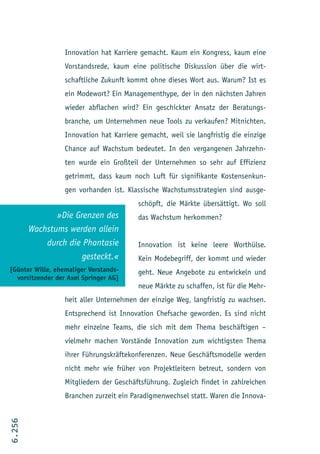 Innovation hat Karriere gemacht. Kaum ein Kongress, kaum eine
                  Vorstandsrede, kaum eine politische Diskussion über die wirt-
                  schaftliche Zukunft kommt ohne dieses Wort aus. Warum? Ist es
                  ein Modewort? Ein Managementhype, der in den nächsten Jahren
                  wieder abflachen wird? Ein geschickter Ansatz der Beratungs-
                  branche, um Unternehmen neue Tools zu verkaufen? Mitnichten.
                  Innovation hat Karriere gemacht, weil sie langfristig die einzige
                  Chance auf Wachstum bedeutet. In den vergangenen Jahrzehn-
                  ten wurde ein Großteil der Unternehmen so sehr auf Effizienz
                  getrimmt, dass kaum noch Luft für signifikante Kostensenkun-
                  gen vorhanden ist. Klassische Wachstumsstrategien sind ausge-
                                         schöpft, die Märkte übersättigt. Wo soll
               »Die Grenzen des          das Wachstum herkommen?
        Wachstums werden allein
            durch die Phantasie          Innovation ist keine leere Worthülse.
                      gesteckt.«         Kein Modebegriff, der kommt und wieder
[Günter Wille, ehemaliger Vorstands-     geht. Neue Angebote zu entwickeln und
  vorsitzender der Axel Springer AG]
                                         neue Märkte zu schaffen, ist für die Mehr-
                  heit aller Unternehmen der einzige Weg, langfristig zu wachsen.
                  Entsprechend ist Innovation Chefsache geworden. Es sind nicht
                  mehr einzelne Teams, die sich mit dem Thema beschäftigen –
                  vielmehr machen Vorstände Innovation zum wichtigsten Thema
                  ihrer Führungskräftekonferenzen. Neue Geschäftsmodelle werden
                  nicht mehr wie früher von Projektleitern betreut, sondern von
                  Mitgliedern der Geschäftsführung. Zugleich findet in zahlreichen
                  Branchen zurzeit ein Paradigmenwechsel statt. Waren die Innova-
6.256
 