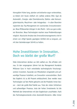 tionszyklen früher lang, planbar und teilweise sogar vorhersehbar,
so bietet sich heute vielfach ein radikal anderes Bild. Egal ob
Automobil-, Energie- oder Chemiebranche, Elektro- oder Konsum-
güterindustrie, Maschinen- oder Anlagenbau – in allen Branchen
registriert das Top-Management ein wachsendes Innovationstem-
po. Neue Mitbewerber drängen in den Markt – teils aus ganz ande-
ren Branchen. Neue Technologien machen neue Problemlösungen
möglich. Klassische Ansätze des Innovationsmanagements sind in
einem von »High Speed« geprägten Umfeld viel zu langsam, um
mit den Veränderungen Schritt zu halten.




Hohe Investitionen in Innovation.
Doch wo bleibt der große Wurf?
Viele Unternehmen denken zur Zeit radikal um. Sie erfinden sich
neu. In den vergangenen Jahren hat das Management Hunderte
Millionen Euro in hoch entwickelte technologische Forschungs-
zentren investiert, Tausende von Mitarbeitern eingestellt und auf-
wendige Prozesse installiert, um Innovation voranzutreiben. Doch
das Ergebnis ist zu 80 Prozent enttäuschend. Zwar werden neue
Technologien auf den Markt gebracht und die Produkte immer bes-
ser – doch der große Wurf bleibt aus. Trotz der vielen Initiativen
und aufwendigen Prozesse, trotz der hohen Investments ist die
Mehrheit der Unternehmen mit den Ergebnissen unzufrieden. Fazit
des Technologievorstands eines Automobil-Konzerns: »Was immer
                                                                     7.256
 