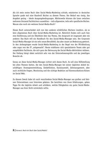 Als ich mein erstes Buch über Social-Media-Marketing schrieb, existierten in deutscher
Sprache grade mal eine Handvoll Bücher zu diesem Thema. Der Bedarf war riesig, das
Angebot gering – ideale Ausgangsbedingungen. Mittlerweile können die Leser zwischen
mehreren Dutzend Fachbüchern auswählen – teils allgemeine, teils sehr spezifische Bücher.
Warum also noch ein weiteres Social-Media-Buch?

Dieses Buch unterscheidet sich von den anderen erhältlichen Büchern insofern, als es
kein allgemeines Buch über Social-Media-Marketing ist. Natürlich finden sich auch hier
eine Einführung und ein Überblick über das Thema. Der Anspruch ist insgesamt aber ein
anderer: Das Buch will ein Handbuch für den Social-Media-Manager sein. Der Corporate
Social-Media-Manager ist ein sehr neues Berufsfeld, das aber rasant an Bedeutung gewinnt.
In den Anfangstagen wurde Social-Media-Marketing in der Regel von der PR-Abteilung
oder sogar von der IT „mitgemacht“. Heute etablieren sich spezialisierte Teams oder gut
ausgebildete Fachleute, die sich ganz der Betreuung der Social-Media-Aktivitäten widmen.
Der Umfang hängt dabei natürlich sehr von der Unternehmensgröße und der jeweiligen
Branche ab.

Genau an diese Social-Media-Manager richtet sich dieses Buch. Es soll eine Hilfestellung
bei allen Themen bieten, die den Social-Media-Manager bei seiner täglichen Arbeit be-
schäftigen: Strategieentwicklung, Zieldefinition, Kanalauswahl, Zeitmanagement, aber
auch rechtliche Fragen, Monitoring und die richtige Reaktion auf Kommunikations-Krisen
im Social Web.

Zu diesem Zweck habe ich auch verschiedene Social-Media-Manager aus großen und klei-
nen Unternehmen zum Interview gebeten. Sie berichten von ihren Erfahrungen, geben
Tipps für die tägliche Arbeit und schildern, welche Fähigkeiten ein guter Social-Media-
Manager aus ihrer Sicht entwickeln sollte.




8 | Vorwort: Noch ein Buch über Social Media?
 