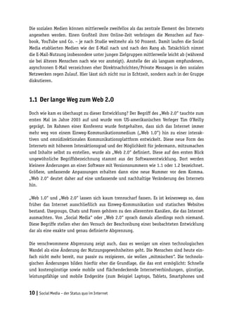 Die sozialen Medien können mittlerweile zweifellos als das zentrale Element des Internets
angesehen werden. Einen Großteil ihrer Online-Zeit verbringen die Menschen auf Face-
book, YouTube und Co. – je nach Studie weitmehr als 50 Prozent. Damit laufen die Social
Media etablierten Medien wie der E-Mail nach und nach den Rang ab. Tatsächlich nimmt
die E-Mail-Nutzung insbesondere unter jungen Zielgruppen mittlerweile leicht ab (während
sie bei älteren Menschen nach wie vor ansteigt). Anstelle der als langsam empfundenen,
asynchronen E-Mail verzeichnen eher Direktnachrichten/Private Messages in den sozialen
Netzwerken regen Zulauf. Hier lässt sich nicht nur in Echtzeit, sondern auch in der Gruppe
diskutieren.



1.1	 Der lange Weg zum Web 2.0

Doch wie kam es überhaupt zu dieser Entwicklung? Der Begriff des „Web 2.0“ tauchte zum
ersten Mal im Jahre 2003 auf und wurde vom US-amerikanischen Verleger Tim O’Reilly
geprägt. Im Rahmen einer Konferenz wurde festgehalten, dass sich das Internet immer
mehr weg von einem Einweg-Kommunikationsmedium („Web 1.0“) hin zu einer interak-
tiven und omnidirektionalen Kommunikationsplattform entwickelt. Diese neue Form des
Internets mit höherem Interaktionsgrad und der Möglichkeit für jedermann, mitzumachen
und Inhalte selbst zu erstellen, wurde als „Web 2.0“ definiert. Diese auf den ersten Blick
ungewöhnliche Begriffsbezeichnung stammt aus der Softwareentwicklung. Dort werden
kleinere Änderungen an einer Software mit Versionsnummern wie 1.1 oder 1.2 bezeichnet.
Größere, umfassende Anpassungen erhalten dann eine neue Nummer vor dem Komma.
„Web 2.0“ deutet daher auf eine umfassende und nachhaltige Veränderung des Internets
hin.

„Web 1.0“ und „Web 2.0“ lassen sich kaum trennscharf fassen. Es ist keineswegs so, dass
früher das Internet ausschließlich aus Einweg-Kommunikation und statischen Websites
bestand. Usegroups, Chats und Foren gehören zu den allerersten Kanälen, die das Internet
ausmachten. Von „Social Media“ oder „Web 2.0“ sprach damals allerdings noch niemand.
Diese Begriffe stellen eher den Versuch der Beschreibung einer beobachteten Entwicklung
dar als eine exakte und genau definierte Abgrenzung.

Die verschwommene Abgrenzung zeigt auch, dass es weniger um einen technologischen
Wandel als eine Änderung der Nutzungsgewohnheiten geht. Die Menschen sind heute ein-
fach nicht mehr bereit, nur passiv zu rezipieren, sie wollen „mitmischen“. Die technolo-
gischen Änderungen bilden hierfür eher die Grundlage, die das erst ermöglicht: Schnelle
und kostengünstige sowie mobile und flächendeckende Internetverbindungen, günstige,
leistungsfähige und mobile Endgeräte (zum Beispiel Laptops, Tablets, Smartphones und


10 | Social Media – der Status quo im Internet
 