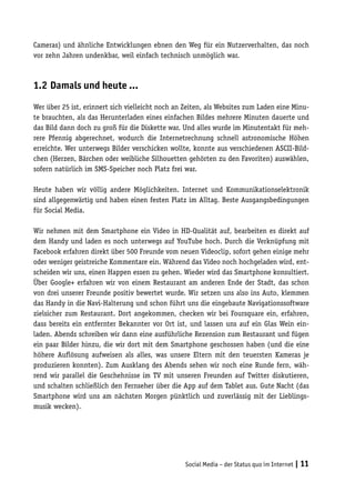 Cameras) und ähnliche Entwicklungen ebnen den Weg für ein Nutzerverhalten, das noch
vor zehn Jahren undenkbar, weil einfach technisch unmöglich war.



1.2	Damals und heute …

Wer über 25 ist, erinnert sich vielleicht noch an Zeiten, als Websites zum Laden eine Minu-
te brauchten, als das Herunterladen eines einfachen Bildes mehrere Minuten dauerte und
das Bild dann doch zu groß für die Diskette war. Und alles wurde im Minutentakt für meh-
rere Pfennig abgerechnet, wodurch die Internetrechnung schnell astronomische Höhen
erreichte. Wer unterwegs Bilder verschicken wollte, konnte aus verschiedenen ASCII-Bild-
chen (Herzen, Bärchen oder weibliche Silhouetten gehörten zu den Favoriten) auswählen,
sofern natürlich im SMS-Speicher noch Platz frei war.

Heute haben wir völlig andere Möglichkeiten. Internet und Kommunikationselektronik
sind allgegenwärtig und haben einen festen Platz im Alltag. Beste Ausgangsbedingungen
für Social Media.

Wir nehmen mit dem Smartphone ein Video in HD-Qualität auf, bearbeiten es direkt auf
dem Handy und laden es noch unterwegs auf YouTube hoch. Durch die Verknüpfung mit
Facebook erfahren direkt über 500 Freunde vom neuen Videoclip, sofort gehen einige mehr
oder weniger geistreiche Kommentare ein. Während das Video noch hochgeladen wird, ent-
scheiden wir uns, einen Happen essen zu gehen. Wieder wird das Smartphone konsultiert.
Über Google+ erfahren wir von einem Restaurant am anderen Ende der Stadt, das schon
von drei unserer Freunde positiv bewertet wurde. Wir setzen uns also ins Auto, klemmen
das Handy in die Navi-Halterung und schon führt uns die eingebaute Navigationssoftware
zielsicher zum Restaurant. Dort angekommen, checken wir bei Foursquare ein, erfahren,
dass bereits ein entfernter Bekannter vor Ort ist, und lassen uns auf ein Glas Wein ein-
laden. Abends schreiben wir dann eine ausführliche Rezension zum Restaurant und fügen
ein paar Bilder hinzu, die wir dort mit dem Smartphone geschossen haben (und die eine
höhere Auflösung aufweisen als alles, was unsere Eltern mit den teuersten Kameras je
produzieren konnten). Zum Ausklang des Abends sehen wir noch eine Runde fern, wäh-
rend wir parallel die Geschehnisse im TV mit unseren Freunden auf Twitter diskutieren,
und schalten schließlich den Fernseher über die App auf dem Tablet aus. Gute Nacht (das
Smartphone wird uns am nächsten Morgen pünktlich und zuverlässig mit der Lieblings-
musik wecken).




                                                  Social Media – der Status quo im Internet | 11
 