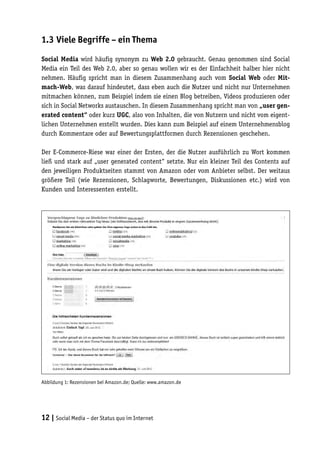 1.3	Viele Begriffe – ein Thema

Social Media wird häufig synonym zu Web 2.0 gebraucht. Genau genommen sind Social
Media ein Teil des Web 2.0, aber so genau wollen wir es der Einfachheit halber hier nicht
nehmen. Häufig spricht man in diesem Zusammenhang auch vom Social Web oder Mit-
mach-Web, was darauf hindeutet, dass eben auch die Nutzer und nicht nur Unternehmen
mitmachen können, zum Beispiel indem sie einen Blog betreiben, Videos produzieren oder
sich in Social Networks austauschen. In diesem Zusammenhang spricht man von „user gen-
erated content“ oder kurz UGC, also von Inhalten, die von Nutzern und nicht vom eigent-
lichen Unternehmen erstellt wurden. Dies kann zum Beispiel auf einem Unternehmensblog
durch Kommentare oder auf Bewertungsplattformen durch Rezensionen geschehen.

Der E-Commerce-Riese war einer der Ersten, der die Nutzer ausführlich zu Wort kommen
ließ und stark auf „user generated content“ setzte. Nur ein kleiner Teil des Contents auf
den jeweiligen Produktseiten stammt von Amazon oder vom Anbieter selbst. Der weitaus
größere Teil (wie Rezensionen, Schlagworte, Bewertungen, Diskussionen etc.) wird von
Kunden und Interessenten erstellt.




Abbildung 1: Rezensionen bei Amazon.de; Quelle: www.amazon.de




12 | Social Media – der Status quo im Internet
 