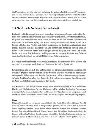 Als Unternehmen möchte man sich im Prinzip die gleichen Funktionen und Wirkungswei-
sen zunutze machen: Die Zielgruppen sollen Meinungen abgeben, Inhalte und Botschaften
des Unternehmens weiterreichen, eigene Inhalte erstellen und sich so mit dem Unterneh-
men vernetzen, dass eine Kontaktaufnahme von beiden Seiten jederzeit möglich ist.



1.5 Die aktuelle Social-Media-Landschaft
Die Social-Media-Landschaft ist geprägt von mehreren Hundert großen und kleinen Plattfor-
men. Hier tummeln sich Netzwerke, Bild- und Videodatenbanken, Bewertungsplattformen,
Blogs und Podcasts ebenso wie Social Games, virtuelle Welten oder Videochat-Systeme. Die
Landschaft ist außerdem geprägt von einem ständigen Kommen und Gehen – alte Platt-
formen schließen ihre Pforten, weil Nutzer massenweise zur Konkurrenz abwandern, neue
Dienste schießen wie Pilze aus dem Boden und können sich mehr oder weniger lange am
Markt halten. Ehemalige Riesen (wie zu Beispiel StudiVZ, MySpace oder Second Life) haben
heute kaum noch eine Bedeutung, wohingegen neu entstandene Anbieter (wie Pinterest
oder Google+) innerhalb kurzer Zeit Millionen von Nutzern anziehen.

Das bereits weithin bekannte Social-Media-Prisma stellt die unterschiedlichen Dienste sehr
anschaulich zusammen, weshalb es auch in diesem Buch nicht fehlen soll.

Natürlich kann und soll sich kein Unternehmen auf all diesen Plattformen engagieren. Die
wenigsten Experten kennen wirklich alle Plattformen. Teilweise bedienen die Dienste auch
sehr spezielle Zielgruppen, zum Beispiel Tierliebhaber, Soldaten (www.meine-bundeswehr.
de) oder Musikfans (www.last.fm). Sofern das Unternehmen nicht genau diese Zielgruppen
im Auge hat, lohnt sich ein Engagement dort nicht.

Aus Kapazitäts- und Budgetgründen erfolgt meist eine Fokussierung auf die wichtigsten
Plattformen. Hierbei müssen Sie eine Abwägung treffen zwischen Reichweite, Zielgruppen-
genauigkeit, Marketingmöglichkeiten und Kosten. Im Folgenden werden einige der derzeit
wichtigen Kanäle vorgestellt, ohne Garantie auf Vollständigkeit oder Allgemeingültigkeit.

Blogs
Blogs gehören nach wie vor zu den wertvollsten Social-Media-Elementen. Völlig zu Unrecht
sind die Web-Tagebücher etwas in Vergessenheit geraten, als die großen Social Networks
ihren Siegeszug antraten. Blogs bieten einige zentrale Vorteile, die externen Diensten
fehlen. Zum einen haben Sie auf Ihrem eigenen Blog die völlige Handlungsfreiheit. Sie
können selbst über Umfang, Gestaltung und Inhalt Ihrer Beiträge bestimmen, müssen sich
nicht an fremde Richtlinien halten und sind auch nicht an technische Vorgaben gebunden.


14 | Social Media – der Status quo im Internet
 