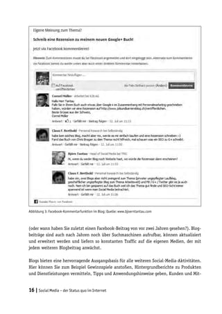 Abbildung 3: Facebook-Kommentarfunktion im Blog; Quelle: www.bjoerntantau.com



(oder wann haben Sie zuletzt einen Facebook-Beitrag von vor zwei Jahren gesehen?). Blog-
beiträge sind auch nach Jahren noch über Suchmaschinen aufrufbar, können aktualisiert
und erweitert werden und liefern so konstanten Traffic auf die eigenen Medien, der mit
jedem weiteren Blogbeitrag anwächst.

Blogs bieten eine hervorragende Ausgangsbasis für alle weiteren Social-Media-Aktivitäten.
Hier können Sie zum Beispiel Gewinnspiele anstoßen, Hintergrundberichte zu Produkten
und Dienstleistungen vermitteln, Tipps und Anwendungshinweise geben, Kunden und Mit-


16 | Social Media – der Status quo im Internet
 