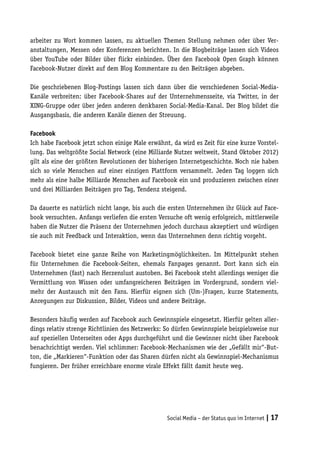 arbeiter zu Wort kommen lassen, zu aktuellen Themen Stellung nehmen oder über Ver-
anstaltungen, Messen oder Konferenzen berichten. In die Blogbeiträge lassen sich Videos
über YouTube oder Bilder über flickr einbinden. Über den Facebook Open Graph können
Facebook-Nutzer direkt auf dem Blog Kommentare zu den Beiträgen abgeben.

Die geschriebenen Blog-Postings lassen sich dann über die verschiedenen Social-Media-
Kanäle verbreiten: über Facebook-Shares auf der Unternehmensseite, via Twitter, in der
XING-Gruppe oder über jeden anderen denkbaren Social-Media-Kanal. Der Blog bildet die
Ausgangsbasis, die anderen Kanäle dienen der Streuung.

Facebook
Ich habe Facebook jetzt schon einige Male erwähnt, da wird es Zeit für eine kurze Vorstel-
lung. Das weltgrößte Social Network (eine Milliarde Nutzer weltweit, Stand Oktober 2012)
gilt als eine der größten Revolutionen der bisherigen Internetgeschichte. Noch nie haben
sich so viele Menschen auf einer einzigen Plattform versammelt. Jeden Tag loggen sich
mehr als eine halbe Milliarde Menschen auf Facebook ein und produzieren zwischen einer
und drei Milliarden Beiträgen pro Tag, Tendenz steigend.

Da dauerte es natürlich nicht lange, bis auch die ersten Unternehmen ihr Glück auf Face-
book versuchten. Anfangs verliefen die ersten Versuche oft wenig erfolgreich, mittlerweile
haben die Nutzer die Präsenz der Unternehmen jedoch durchaus akzeptiert und würdigen
sie auch mit Feedback und Interaktion, wenn das Unternehmen denn richtig vorgeht.

Facebook bietet eine ganze Reihe von Marketingmöglichkeiten. Im Mittelpunkt stehen
für Unternehmen die Facebook-Seiten, ehemals Fanpages genannt. Dort kann sich ein
Unternehmen (fast) nach Herzenslust austoben. Bei Facebook steht allerdings weniger die
Vermittlung von Wissen oder umfangreicheren Beiträgen im Vordergrund, sondern viel-
mehr der Austausch mit den Fans. Hierfür eignen sich (Um-)Fragen, kurze Statements,
Anregungen zur Diskussion, Bilder, Videos und andere Beiträge.

Besonders häufig werden auf Facebook auch Gewinnspiele eingesetzt. Hierfür gelten aller-
dings relativ strenge Richtlinien des Netzwerks: So dürfen Gewinnspiele beispielsweise nur
auf speziellen Unterseiten oder Apps durchgeführt und die Gewinner nicht über Facebook
benachrichtigt werden. Viel schlimmer: Facebook-Mechanismen wie der „Gefällt mir“-But-
ton, die „Markieren“-Funktion oder das Sharen dürfen nicht als Gewinnspiel-Mechanismus
fungieren. Der früher erreichbare enorme virale Effekt fällt damit heute weg.




                                                 Social Media – der Status quo im Internet | 17
 