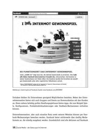 Abbildung 4: Gewinnspiel auf Facebook; Quelle: www.facebook.com/INTERMOT



Trotzdem bleiben für Unternehmen genügend Möglichkeiten bestehen. Neben den Unter-
nehmensseiten bieten sich auch Gruppen und Events zur Kommunikation mit den Kunden
an. Einen nahezu beliebig großen Handlungsspielraum bieten Apps, die zum Beispiel Spie-
le, Konfiguratoren, Produktindividualisierungen oder Feedback-Mechanismen enthalten
können.

Unternehmensseiten, aber auch einzelne Posts sowie externe Websites können per Face-
book-Werbeanzeigen beworben werden. Facebook bietet mittlerweile über dreißig Werbe-
formate an, die ständig ausgebaut werden. Grundsätzlich sind alle Aktionen auf Facebook


18 | Social Media – der Status quo im Internet
 