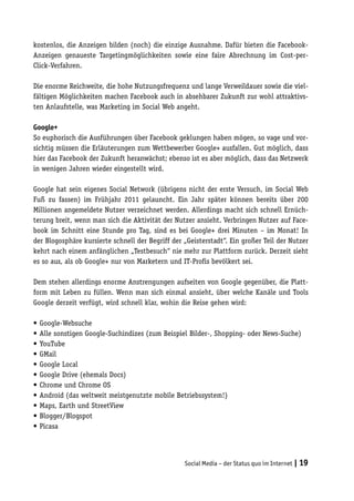 kostenlos, die Anzeigen bilden (noch) die einzige Ausnahme. Dafür bieten die Facebook-
Anzeigen genaueste Targetingmöglichkeiten sowie eine faire Abrechnung im Cost-per-
Click-Verfahren.

Die enorme Reichweite, die hohe Nutzungsfrequenz und lange Verweildauer sowie die viel-
fältigen Möglichkeiten machen Facebook auch in absehbarer Zukunft zur wohl attraktivs-
ten Anlaufstelle, was Marketing im Social Web angeht.

Google+
So euphorisch die Ausführungen über Facebook geklungen haben mögen, so vage und vor-
sichtig müssen die Erläuterungen zum Wettbewerber Google+ ausfallen. Gut möglich, dass
hier das Facebook der Zukunft heranwächst; ebenso ist es aber möglich, dass das Netzwerk
in wenigen Jahren wieder eingestellt wird.

Google hat sein eigenes Social Network (übrigens nicht der erste Versuch, im Social Web
Fuß zu fassen) im Frühjahr 2011 gelauncht. Ein Jahr später können bereits über 200
Millionen angemeldete Nutzer verzeichnet werden. Allerdings macht sich schnell Ernüch-
terung breit, wenn man sich die Aktivität der Nutzer ansieht. Verbringen Nutzer auf Face-
book im Schnitt eine Stunde pro Tag, sind es bei Google+ drei Minuten – im Monat! In
der Blogosphäre kursierte schnell der Begriff der „Geisterstadt“. Ein großer Teil der Nutzer
kehrt nach einem anfänglichen „Testbesuch“ nie mehr zur Plattform zurück. Derzeit sieht
es so aus, als ob Google+ nur von Marketern und IT-Profis bevölkert sei.

Dem stehen allerdings enorme Anstrengungen aufseiten von Google gegenüber, die Platt-
form mit Leben zu füllen. Wenn man sich einmal ansieht, über welche Kanäle und Tools
Google derzeit verfügt, wird schnell klar, wohin die Reise gehen wird:

•	Google-Websuche
•	Alle sonstigen Google-Suchindizes (zum Beispiel Bilder-, Shopping- oder News-Suche)
•	YouTube
•	GMail
•	Google Local
•	Google Drive (ehemals Docs)
•	Chrome und Chrome OS
•	Android (das weltweit meistgenutzte mobile Betriebssystem!)
•	Maps, Earth und StreetView
•	Blogger/Blogspot
•	Picasa




                                                  Social Media – der Status quo im Internet | 19
 