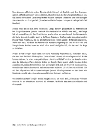 Dazu kommen zahlreiche weitere Dienste, die in Zukunft mit Analytics und dem Anzeigen-
system AdWords verknüpft werden können. Man stelle sich die Targetingmöglichkeiten vor,
die hieraus resultieren. Der richtige Nutzer mit den richtigen Interessen und dem richtigen
Freundeskreis, zur richtigen Zeit (aktuelles Suchbedürfnis) am richtigen Ort (eingecheckt bei
Google+).

Bereits heute zeigen sich erste Tendenzen: Google bewirbt gelegentlich das Netzwerk auf
der Google-Startseite (neben Facebook die meistbesuchte Website der Welt), was lange
Zeit als undenkbar galt. Der Plus1-Button wurde schon vor dem Launch des Netzwerks in
die Suche integriert, später auch in AdWords-Anzeigen. YouTube zeigt dem eingeloggten
Nutzer Video-Vorschläge, die aus Empfehlungen aus seinem Google+-Netzwerk resultieren.
Wenn man weiß, wie hoch das Netzwerk im Konzern aufgehängt ist und wie viel Geld und
Energie in den Ausbau investiert wird, lohnt es sich auf jeden Fall, das Netzwerk im Auge
zu behalten.

Derzeit bietet Google+ noch nicht allzu viele Marketing-Möglichkeiten, zumindest keine,
die weit über Facebook hinausgehen. Unternehmen können Seiten anlegen und als Marke
kommunizieren. In einer unangekündigten „Nacht und Nebel“-Aktion hat Google außer-
dem die bisherigen Places (lokale Seiten bei Google Maps) durch lokale Google+-Seiten
ausgetauscht, sodass Unternehmen nun gezwungen sind, sich im Netzwerk zu engagieren,
wenn sie den lokalen Suchvorteil weiterhin nutzen möchten. Die lokalen Seiten lassen sich
mit den allgemeinen Seiten zusammenlegen (womit allerdings wieder nur der Stand von
Facebook erreicht wäre, ohne einen ersichtlichen Mehrwert zu bieten).

Unternehmen nutzen Google+ derzeit hauptsächlich, um nicht den Anschluss zu verlieren
und die für sie relevanten Accounts zu besetzen. Wirkliche Best-Practice-Beispiele sind
dünn gesät.




20 | Social Media – der Status quo im Internet
 
